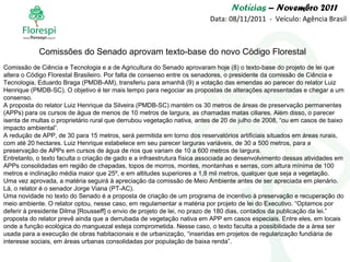 Notícias  – Novembro 2011 Data: 08/11/2011  -  Veículo: Agência Brasil Comissão de Ciência e Tecnologia e a de Agricultura do Senado aprovaram hoje (8) o texto-base do projeto de lei que altera o Código Florestal Brasileiro. Por falta de consenso entre os senadores, o presidente da comissão de Ciência e Tecnologia, Eduardo Braga (PMDB-AM), transferiu para amanhã (9) a votação das emendas ao parecer do relator Luiz Henrique (PMDB-SC). O objetivo é ter mais tempo para negociar as propostas de alterações apresentadas e chegar a um consenso. A proposta do relator Luiz Henrique da Silveira (PMDB-SC) mantém os 30 metros de áreas de preservação permanentes (APPs) para os cursos de água de menos de 10 metros de largura, as chamadas matas ciliares. Além disso, o parecer isenta de multas o proprietário rural que derrubou vegetação nativa, antes de 20 de julho de 2008, “ou em casos de baixo impacto ambiental”. A redução de APP, de 30 para 15 metros, será permitida em torno dos reservatórios artificiais situados em áreas rurais, com até 20 hectares. Luiz Henrique estabelece em seu parecer larguras variáveis, de 30 a 500 metros, para a preservação de APPs em cursos de água de rios que variam de 10 a 600 metros de largura. Entretanto, o texto faculta o criação de gado e a infraestrutura física associada ao desenvolvimento dessas atividades em APPs consolidadas em região de chapadas, topos de morros, montes, montanhas e serras, com altura mínima de 100 metros e inclinação média maior que 25º, e em altitudes superiores a 1,8 mil metros, qualquer que seja a vegetação. Uma vez aprovada, a matéria seguirá à apreciação da comissão de Meio Ambiente antes de ser apreciada em plenário. Lá, o relator é o senador Jorge Viana (PT-AC). Uma novidade no texto do Senado é a proposta de criação de um programa de incentivo à preservação e recuperação do meio ambiente. O relator optou, nesse caso, em regulamentar a matéria por projeto de lei do Executivo. “Optamos por deferir à presidente Dilma [Rousseff] o envio de projeto de lei, no prazo de 180 dias, contados da publicação da lei.” proposta do relator prevê ainda que a derrubada de vegetação nativa em APP em casos especiais. Entre eles, em locais onde a função ecológica do manguezal esteja comprometida. Nesse caso, o texto faculta a possibilidade de a área ser usada para a execução de obras habitacionais e de urbanização, “inseridas em projetos de regularização fundiária de interesse sociais, em áreas urbanas consolidadas por população de baixa renda”. Comissões do Senado aprovam texto-base do novo Código Florestal 