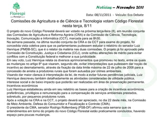 Notícias  – Novembro 2011 Data: 08/11/2011  -  Veículo: Eco Debate O projeto do novo Código Florestal deverá ser votado na próxima terça-feira (8), em reunião conjunta das Comissões de Agricultura e Reforma Agrária (CRA) e da Comissão de Ciência, Tecnologia, Inovação, Comunicação e Informática (CCT), marcada para as 8h30. Na semana passada, na última reunião conjunta da CRA e da CCT para exame do projeto, foi concedida vista coletiva para que os parlamentares pudessem estudar o relatório do senador Luiz Henrique (PMDB-SC), que é o relator da matéria nas duas comissões. O projeto já foi aprovado pela Comissão de Constituição, Justiça e Cidadania (CCJ), onde sofreu alterações de mérito para evitar conflitos com a Constituição federal e melhorar a sua juridicidade. Em seu voto, Luiz Henrique relata os diversos aprimoramentos que promoveu no texto, entre os quais as mudanças no artigo 8º que visaram, segundo ele, evitar interpretações que pudessem dar noção de incentivo ao desmatamento, através da fixação da data limite máxima de 22 de julho de 2008 para a concessão de anistia a produtores rurais que foram autuados por crimes ambientais. Visando dar maior clareza à interpretação da lei, de modo a evitar futuras pendências judiciais, Luiz Henrique descreveu também detalhadamente as atividades consideradas de utilidade pública, interesse social e de baixo impacto que poderão ser realizadas em área de preservação permanente. Incentivos econômicos Luiz Henrique estabeleceu ainda em seu relatório as bases para a criação de incentivos econômicos, preferências, privilégios e remuneração para a compensação de serviços ambientais prestados, sobretudo, por pequenos produtores rurais. Após a votação na CRA e na CCT, o projeto deverá ser apreciado, no dia 22 deste mês, na Comissão de Meio Ambiente, Defesa do Consumidor e Fiscalização e Controle (CMA). O presidente da CMA, senador Rodrigo Rollemberg (PSB-DF) afirmou esta semana que os entendimentos em torno do projeto do novo Código Florestal estão praticamente concluídos, havendo espaço para poucas mudanças. Comissões de Agricultura e de Ciência e Tecnologia votam Código Florestal nesta terça, 8/11 