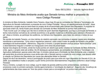 Notícias  – Novembro 2011 Data: 09/11/2011  -  Veículo: Agência Brasil A ministra do Meio Ambiente, Izabella Vieira Teixeira, disse hoje (9) que as comissões de Ciência e Tecnologia e de Agricultura do Senado melhoraram a proposta de novo Código Florestal. “Houve um aperfeiçoamento do texto”, disse comparando o projeto atual ao texto-base do projeto de lei encaminhado pela Câmara dos Deputados. A proposta foi aprovada ontem (8), tendo ficado para decisão da Comissão de Meio Ambiente os pontos mais polêmicos. “ Todo mundo quer um código que não leve à anistia de quem desmata ilegalmente; que faça a promoção da floresta; e tenha instrumentos normativos de controle econômico e de gestão modernos e eficientes para valorizar a floresta em pé”, disse a ministra, ao participar de audiência, na Câmara dos Deputados, para tratar dos planos e metas da sua pasta. Na opinião de Izabella Teixeira, um dos méritos do relatório aprovado nas comissões é separar regras para situações transitórias e permanentes. “Uma coisa é regularizar passivos, outra coisa é tratar da gestão da floresta e da gestão estratégica da biodiversidade”, diferenciou. Segundo a ministra, o projeto também avança porque “fecha brechas” para o desmatamento irregular e mantém os manguezais como área de preservação. Apesar dos elogios da ministra, ainda há muitos pontos em aberto que serão votados na Comissão de Meio Ambiente, onde, agora, o projeto está sob análise. De 20 destaques apresentados, as comissões de Ciência e Tecnologia e de Agricultura deliberaram apenas sobre três hoje. A ministra calcula que a Comissão de Meio Ambiente vote o relatório até sexta-feira da próxima semana e que ainda este mês o Senado aprove o projeto do novo código, que deverá voltar à votação na Câmara dos Deputados por causa das alterações feitas no Senado. Depois do dia 9 de dezembro, vence a prorrogação de prazo para que entre em vigor dispositivo do Decreto 6.514, de 2008, que estabelece multas e sanções a quem tenha promovido desmatamentos irregulares conforme o atual Código Florestal. Para a ministra, o projeto do novo código, que foi objeto de grande polêmica entre ambientalistas, cientistas e produtores rurais no primeiro semestre, tramita agora tentando a “conciliação de objetivos”. Segundo ela, há esforço de parlamentares das duas casas em “tirar dos polos e trazer para a convergência” os pontos mais polêmicos. Ministra do Meio Ambiente avalia que Senado tornou melhor a proposta do novo Código Florestal 