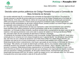 Notícias  – Novembro 2011 Data: 09/11/2011  -  Veículo: Agência Brasil Em reunião realizada hoje (9), os senadores das comissões de Agricultura e de Ciência e Tecnologia do Senado deixaram a decisão de pontos polêmicos do projeto de lei do Código Florestal para a Comissão de Meio Ambiente. Entre eles, a definição de critérios de recuperação das áreas de preservação permanente (APP) para pequenos produtores. O texto prevê que pequenos produtores rurais, inclusive agricultores familiares que têm propriedades de até quatro módulos fiscais, possam constituir sua reserva legal com base na vegetação nativa existente em 22 de julho de 2008. Em uma ação conjunta, parlamentares da base que representa o setor rural reivindicaram que o benefício fosse estendido para médios produtores que têm propriedades rurais de até 15 módulos fiscais. Eles pretendem, na Comissão de Meio Ambiente, beneficiar também todos os proprietários de áreas rurais de até 15 módulos e não apenas produtores rurais como está no parecer do relator Luiz Henrique da Silveira (PMDB-SC), aprovado ontem (8) nas comissões de Agricultura e Ciência e Tecnologia. O presidente da Comissão de Meio Ambiente e autor da emenda, Rodrigo Rollemberg (PSB-DF), disse que a construção de um consenso em torno dessa divergência será “o grande desafio” dos senadores nos próximos dias. Ele irritou-se com a atitude de senadores como Kátia Abreu (PSD-TO) e Blairo Maggi (PR-MT), por considerar que esse já era um tema consensuado e sua emenda seria acatada como propôs o relator. Rollemberg decidiu tentar o entendimento e não forçar a aprovação de sua emenda na Comissão de Ciência e Tecnologia. “Não adianta, em função de determinada comissão, não ter uma proposta consensuada. Isso [mantê-la] causaria uma confusão no plenário do Senado ou da Câmara”, disse o senador. Caso não se encontre o consenso, Rollemberg prometeu reapresentá-la na Comissão de Meio Ambiente e ir para o voto. Outra emenda que deixou de ser apreciada hoje para que se tentasse uma negociação diz respeito à proposta para que pequenas e médias propriedades, de até quatro módulos fiscais, recomponham suas áreas de preservação permanente (APP) em 30 metros, a partir da margem do rio, com extensão entre 10 e 100 metros. A proposta toma como base também a data de 22 de julho de 2008. Decisão sobre pontos polêmicos do Código Florestal fica para a Comissão de Meio Ambiente do Senado 