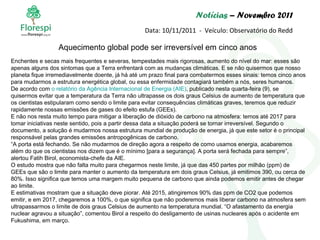 Notícias  – Novembro 2011 Data: 10/11/2011  -  Veículo: Observatório do Redd Enchentes e secas mais frequentes e severas, tempestades mais rigorosas, aumento do nível do mar: esses são  apenas alguns dos sintomas que a Terra enfrentará com as mudanças climáticas. E se não quisermos que nosso planeta fique irremediavelmente doente, já há até um prazo final para combatermos esses sinais: temos cinco anos para mudarmos a estrutura energética global, ou essa enfermidade contagiará também a nós, seres humanos. De acordo com  o relatório da Agência Internacional de Energia (AIE) , publicado nesta quarta-feira (9), se quisermos evitar que a temperatura da Terra não ultrapasse os dois graus Celsius de aumento de temperatura que os cientistas estipularam como sendo o limite para evitar consequências climáticas graves, teremos que reduzir rapidamente nossas emissões de gases do efeito estufa (GEEs). E não nos resta muito tempo para mitigar a liberação de dióxido de carbono na atmosfera: temos até 2017 para tomar iniciativas neste sentido, pois a partir dessa data a situação poderá se tornar irreversível. Segundo o documento, a solução é mudarmos nossa estrutura mundial de produção de energia, já que este setor é o principal responsável pelas grandes emissões antropogênicas de carbono. “ A porta está fechando. Se não mudarmos de direção agora a respeito de como usamos energia, acabaremos além do que os cientistas nos dizem que é o mínimo [para a segurança]. A porta será fechada para sempre”, alertou Fatih Birol, economista-chefe da AIE. O estudo mostra que não falta muito para chegarmos neste limite, já que das 450 partes por milhão (ppm) de GEEs que são o limite para manter o aumento da temperatura em dois graus Celsius, já emitimos 390, ou cerca de 80%. Isso significa que temos uma margem muito pequena de carbono que ainda podemos emitir antes de chegar ao limite. E estimativas mostram que a situação deve piorar. Até 2015, atingiremos 90% das ppm de CO2 que podemos emitir, e em 2017, chegaremos a 100%, o que significa que não poderemos mais liberar carbono na atmosfera sem ultrapassarmos o limite de dois graus Celsius de aumento na temperatura mundial. “O afastamento da energia nuclear agravou a situação”, comentou Birol a respeito do desligamento de usinas nucleares após o acidente em Fukushima, em março. Aquecimento global pode ser irreversível em cinco anos 