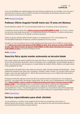 CONFEF 10
                                                                            CLIPPING 80

com a quantidade de calorias gastas por hora (trata-se apenas de uma média, uma vez que o
tamanho das crianças varia e é difícil controlar a intensidade da atividade quando se está
brincando) e os principais benefícios.

Fonte: Revista Viva Saúde

Professor Otávio Augusto Fanalli morre aos 73 anos em Manaus
Fanali trabalhou desde 1971 na Universidade Federal do Amazonas onde se aposentou.

O professor de educação física Otávio Augusto Fanali [CREF 000005-G/AM], de 73 anos, morreu
no início da noite desta terça-feira, no Hospital Beneficente Portuguesa, no centro de Manaus.
Fanali estava internado na UTI desde a semana passada.

Otávio Augusto Anibal Cattani Fanali chegou no Amazonas em 1971 e foi professor da
Universidade Federal do Amazonas, onde se aposentou há cinco anos.

Fanali foi um dos fundadores do Conselho Regional de Educação Física (CREF 8), juntamente
com Alberto dos Santo Puga Barbosa [CREF 000002-G/AM], Almir Liberato da Silva [CREF 000001-
G/AM], Célia Miriam Pereira de Siqueira [CREF 000009-G/AM], Maria Fernanda Lima de Souza
[CREF 000006-G/AM ] e Oceania Rodrigues Dutra.

Fonte: A Crítica

Exercício físico ajuda manter autonomia na terceira idade
Dois meses depois de aderir à prática de exercícios físicos, a professora Maria Elza Sacchi Ferreira,
65, já nota os primeiros resultados. Após um período com a mobilidade comprometida devido a
dores nas articulações, ela recuperou a capacidade de realizar tarefas diárias e está ganhando
mais qualidade de vida.

Maria pratica atividade física três vezes por semana, além de fazer sessões de fisioterapia. “Estou
realizando afazeres que antes não conseguia. Também voltei a andar. Já consigo andar trechos
longos, cerca de dois quilômetros”, afirma. Ela acrescenta que o novo hábito tem sido positivo
para o corpo e para a mente.

No Espaço Maturité, pessoas acima dos 50 anos podem praticar exercícios em um programa
exclusivo, sob orientação de equipe capacitada. De acordo com a fisioterapeuta e educadora
física [Nota CONFEF: o termo correto é Profissional de Educação Física] Vanessa Kuwano [CREF
007061-G/PR], a metodologia inclui o condicionamento físico e estímulo da capacidade
neuromotora, que corresponde à coordenação, agilidade, flexibilidade, equilíbrio e,
principalmente, à força. “Os grandes grupos musculares e a musculatura mais interna precisam
estar fortes para movimentos que exigem força e para melhorar as capacidades motoras”, diz.

Fonte: Paraná Shop

Serviços especializados para atrair clientela
A concorrência e o público mais exigente têm levado as academias a buscarem a
diferenciação dos serviços, oferecendo, além de programas de exercícios personalizados,
acompanhamento profissional especializado
 