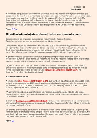 CONFEF 11
                                                                          CLIPPING 80

A promessa de qualidade de vida com atividade física não apenas tem agitado aqueles que
buscam saúde, mas tem movimentado o mercado das academias. Para se manter no mercado,
empresários têm investido na diferenciação de serviços. Conforme levantamento da IHRSA
Association, entidade internacional do setor de fitness, o Brasil só perde, em número de
academias, para os Estados Unidos. Atualmente, o País conta com mais de 23,6 mil academias,
conforme dados do Conselho Federal de Educação Física. No Ceará, são 468 academias.

Fonte: O Povo

Ginástica laboral ajuda a diminuir faltas e a aumentar lucros
Cresce número de empresas que apostam nas atividades físicas e terapias.
É possível contratar serviço por custo a partir de R$ 800 mensal.

Uma parada de pouco mais de dez minutos para que os funcionários façam exercícios de
alongamento e relaxamento pode ajudar as empresas a aumentarem seus lucros. Cresce no
Brasil o número de pequenas empresas que apostam nas atividades físicas e terapias como
forma de melhorar a concentração e aumentar a produtividade dos colaboradores.

A ginástica laboral consiste em contratar um profissional para fazer exercícios com os
funcionários durante o expediente. De repente, no meio do trabalho, todos param o que estão
fazendo para se esticar, mexer o pescoço, quadril, coluna e pernas.

“Agora nós estamos passando por uma fase muito positiva, as empresas estão procurando
prestadores de serviços mais organizados, para atender essa demanda do mercado, mas de
forma organizada de forma profissional”, diz Valquíria de Lima [CREF 000089-G/SP], da
Associação Brasileira de Ginástica Laboral.

Baixo investimento inicial

A empresária Sílvia Marques [CREF 052889 G/SP], que também é professora de educação física,
entrou nesse segmento em 2007, com investimento inicial praticamente nulo. Ela montou um
escritório na própria casa e usou a estrutura e o computador que já tinha. Para ela, o capital
humano é primordial nessa atividade.

“A gente tem que buscar os profissionais no mercado capacitados ou não. Se não estão
capacitados, a gente vai capacitá-los para que possam estar atuando com qualidade dentro
da empresa”, revela. (...)

O professor Rodrigo Ferreira [CREF 059563-G/SP] vai duas vezes por semana a uma empresa de
informática fazer exercícios com a equipe de trabalho. Uma de suas funções é fazer a correção
da postura dos funcionários.

Ele orienta, por exemplo, as mulheres a evitarem sentar com a perna cruzada. “A gente pede
também para afastar [as pernas], até pra facilitar o processo de circulação”, diz o professor. Na
sequência, vêm os exercícios. A sessão dura 12 minutos e os funcionários trabalham a região do
pesçoco, mãos, pernas e, principalmente, coluna.

Fonte: G1
 