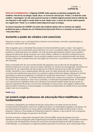 CONFEF 2
                                                                         CLIPPING 80

NOTA DA COORDENAÇÃO: o Clipping CONFEF exibe apenas os primeiros parágrafos das
matérias. Para lê-las na íntegra, basta clicar, no nome do veículo (em “Fonte”), no final de cada
matéria / reportagem. Só não será possível acessar a matéria original quando esta for retirada de
um impresso e não existir a versão dela na web. Neste caso, o nome do veículo estará apenas
em negrito (em “Fonte”) e a matéria estará disponível aqui na íntegra.

As únicas inserções do CONFEF nos textos das matérias abaixo são os números do registro
profissional após a citação de um Profissional de Educação Física e a correção no uso do termo
“educador físico”.


Aumente o poder do cérebro com exercícios
Pesquisas revelam que a atividade física melhora concentração, memória, aprendizagem e
estimula o nascimento de neurônios

Não é segredo que a atividade física produz inúmeros benefícios para o corpo, mas agora a
ciência reuniu provas suficientes para adicionar um novo e poderoso efeito à sua lista de ações
positivas: o aprimoramento do cérebro. As mais recentes descobertas indicam que a prática
regular de exercícios ajuda a pensar com mais clareza, melhora a memória e proporciona um
grande ganho na aprendizagem. Novos estudos sugerem que as mudanças podem ser ainda
maiores, alterando a própria estrutura do órgão ao incentivar o nascimento e o desenvolvimento
de neurônios.

Essas conclusões são de uma ampla revisão de pesquisas que acaba de ser divulgada nos
Estados Unidos por uma das mais renomadas cientistas no campo da neurogênese, Henriette van
Praag (Ph.D), do Laboratório de Neurociências do Instituto Nacional de Saúde dos Estados
Unidos. Henriette e seus colaboradores afirmam que há maior produção de neurônios e um
aumento das substâncias que atuam na nutrição e desenvolvimento dessas células em animais
submetidos a exercícios regulares. O trabalho foi publicado pela revista “Current Topics in
Behavioral Neurosciences”. A cientista detectou ainda que o exercício aumenta a capacidade
do cérebro de se adaptar e criar novas conexões, a chamada neuroplasticidade. Em estudos
com ressonância magnética feitos em indivíduos foi possível também observar que quem se
exercita regularmente produz uma intensa atividade no hipocampo. Essa região cerebral está
relacionada à memória e à aprendizagem, e lá estão armazenadas as células-tronco que darão
origem aos novos neurônios.

Fonte: Istoé

Lei poderá exigir professores de educação física habilitados no
Fundamental
A presença obrigatória do profissional de Educação Física nas séries iniciais do Ensino
Fundamental foi debatida ontem em audiência pública na Assembleia Legislativa do Estado. Os
encaminhamentos relativos ao tema serão analisados pela Comissão de Educação Cultura,
Desporto, Ciência e Tecnologia do Parlamento gaúcho. Depois, o documento com a proposta
de lei deverá ser entregue ao governo do Estado.

Durante a sessão, o deputado estadual Carlos Gomes (PRB), responsável pelo encontro,
apresentou dados divulgados pela Organização Mundial da Saúde (OMS). “Cada dólar investido
na prática de atividade física resulta em economia de aproximadamente US$ 2,9 gastos com
enfermidades. A sociedade e os agentes públicos precisam reconhecer que a Educação Física
 