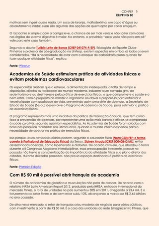 CONFEF 5
                                                                        CLIPPING 80

matinais sem ingerir quase nada. Um suco de laranja, maltodextrina, um copo d’água ou
absolutamente nada: essas são algumas das opções de quem opta por correr em jejum.

O raciocínio é simples: com a barriga leve, a chance de ser mais veloz e não sofrer com dores
nos órgãos do sistema digestivo é maior. No entanto, o provérbio “saco vazio não para em pé”
vale para este caso também.

Segundo o doutor Turíbio Leite de Barros [CREF 041074-P/SP], fisiologista do Esporte Clube
Pinheiros e professor de pós-graduação na Unifesp, existem aspectos em ambos os lados a serem
considerados. “Há a necessidade de estar com o estoque de carboidrato pleno quando for
fazer qualquer atividade física”, explica.

Fonte: Webrun

Academias de Saúde estimulam prática de atividades físicas e
evitam problemas cardiovasculares
Os especialistas alertam que o estresse, a alimentação inadequada, a falta de tempo e
disposição, aliadas as facilidades do mundo moderno, induzem a um elevado grau de
sedentarismo e ao desinteresse pela prática de exercícios físicos, o que compromete a saúde e o
bem estar. Com o propósito de manter o organismo saudável e prepará-lo para enfrentar a
terceira idade com qualidade de vida, prevenindo assim uma série de doenças, a Secretaria de
Estado da Saúde (Sesau) desenvolve o Programa Academias de Saúde, para estimular a prática
de exercícios físicos.

O programa representa mais uma iniciativa da política de Promoção à Saúde, que tem como
foco a prevenção de doenças, por representar uma ação mais barata e eficaz, se comparada
à saúde curativa, segundo apontam especialistas. As Academias de Saúde foram criadas com
base nas pesquisas realizadas nos últimos anos, quando o mundo inteiro despertou para a
necessidade de apostar na prática de exercícios físicos.

Isso porque, essas atividades diárias podem, segundo o educador físico [Nota CONFEF: o termo
correto é Profissional de Educação Física] da Sesau, Sidney Arruda [CREF 000408-G/AL], evitar
determinadas doenças, como hipertensão e diabetes. De acordo com ele, que abordou o tema
durante o II Congresso Alagoano Interdisciplinar, essa preocupação é recente, porque no
passado não havia a conscientização da importância da atividade física e, o plano diretor das
cidades, durante décadas passadas, não previa espaços destinados à prática de exercícios
físicos.

Fonte: Primeira Edição

Com R$ 50 mil é possível abrir franquia de academia
O número de academias de ginástica e musculação não para de crescer. De acordo com o
relatório IHRSA Latin American Report 2012, produzido pela IHRSA, entidade internacional do
mercado fitness, o total de unidades no país aumentou 30% em 2011, chegando a 23,4 mil. E o
faturamento do setor fitness e de bem-estar subiu 10%, alcançando a marca de R$ 2,45 bilhões
no ano passado.

De olho nesse mercado, o setor de franquias criou modelos de negócio para vários públicos,
com investimento a partir de R$ 50 mil. É o caso das unidades da rede Emagrecentro Fitness, que
 