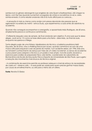 CONFEF 13
                                                                       CLIPPING 80

samba-rock (o gênero abrangente que engloba de Jota Quest a Exaltasamba), até chegar no
ápice, com hip hop (quando aumentam as jogadas de ombro e socadinhas no ar) e, claro,
samba-enredo. E como rebolar andando não é lá muito difícil para os cariocas...

- A sensação é mais ou menos como andar com pressa desviando das pessoas que se
aglomeram na esteira do metrô – brinca Dudu, que experimentou a aula antes de adotá-la na
academia.

Quando não conseguia acompanhar a coreografia, a aposentada Malu Rodrigues, de 60 anos,
simplesmente parava e continuava caminhando.

- É diferente daquela coisa de sempre, de ficar andando sem objetivo. É uma aula que te deixa
alegre, você sai às 11h como se fosse direto para uma festa – disse Malu, ao final da aula,
enquanto recuperava o fôlego.

Tanta alegria surgiu de uma tristeza. Idealizadora da técnica, a bailarina paulistana Helô
Gouveia, de 56 anos, criou a Walking Dance por acaso, quando caminhava ao som de uma
música alta para esquecer a dor da perda do marido, num acidente aéreo, em 1996. Este ano,
ao tomarem conhecimento da dança por meio de um vídeo na internet, os donos da academia
a procuraram para adaptar a técnica a um público mais amplo. Convite aceito, levaram o
exercício para análise do preparador físico Julio Serrão, coordenador do Laboratório de
Biomecânica da Escola de Educação Física e Esporte da Universidade de São Paulo, que sugeriu
a redução dos movimentos mais bruscos da técnica original.

- A combinação de exercícios permite ao professor adequar o nível de esforço às necessidades
de cada um – observa Julio. – A aula pode ser usada para quem precise ganhar massa óssea,
por causa do envelhecimento, ou até para o treino de um atleta.

Fonte: Revista O Globo
 