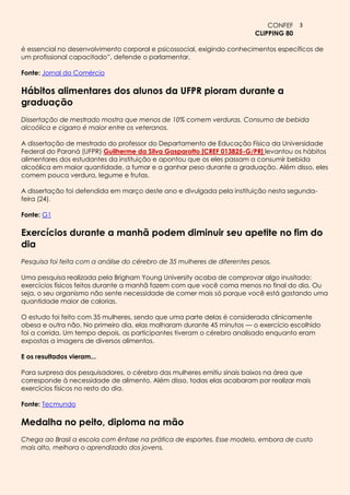 CONFEF 3
                                                                         CLIPPING 80

é essencial no desenvolvimento corporal e psicossocial, exigindo conhecimentos específicos de
um profissional capacitado”, defende o parlamentar.

Fonte: Jornal do Comércio

Hábitos alimentares dos alunos da UFPR pioram durante a
graduação
Dissertação de mestrado mostra que menos de 10% comem verduras. Consumo de bebida
alcoólica e cigarro é maior entre os veteranos.

A dissertação de mestrado do professor do Departamento de Educação Física da Universidade
Federal do Paraná (UFPR) Guilherme da Silva Gasparotto [CREF 013825-G/PR] levantou os hábitos
alimentares dos estudantes da instituição e apontou que os eles passam a consumir bebida
alcoólica em maior quantidade, a fumar e a ganhar peso durante a graduação. Além disso, eles
comem pouca verdura, legume e frutas.

A dissertação foi defendida em março deste ano e divulgada pela instituição nesta segunda-
feira (24).

Fonte: G1

Exercícios durante a manhã podem diminuir seu apetite no fim do
dia
Pesquisa foi feita com a análise do cérebro de 35 mulheres de diferentes pesos.

Uma pesquisa realizada pela Brigham Young University acaba de comprovar algo inusitado:
exercícios físicos feitos durante a manhã fazem com que você coma menos no final do dia. Ou
seja, o seu organismo não sente necessidade de comer mais só porque você está gastando uma
quantidade maior de calorias.

O estudo foi feito com 35 mulheres, sendo que uma parte delas é considerada clinicamente
obesa e outra não. No primeiro dia, elas malharam durante 45 minutos — o exercício escolhido
foi a corrida. Um tempo depois, as participantes tiveram o cérebro analisado enquanto eram
expostas a imagens de diversos alimentos.

E os resultados vieram...

Para surpresa dos pesquisadores, o cérebro das mulheres emitiu sinais baixos na área que
corresponde à necessidade de alimento. Além disso, todas elas acabaram por realizar mais
exercícios físicos no resto do dia.

Fonte: Tecmundo

Medalha no peito, diploma na mão
Chega ao Brasil a escola com ênfase na prática de esportes. Esse modelo, embora de custo
mais alto, melhora o aprendizado dos jovens.
 