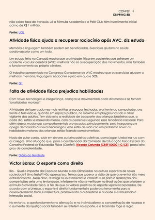 CONFEF 6
                                                                         CLIPPING 80

não cobra taxa de franquia. Já a Fórmula Academia e a Pelé Club têm investimento inicial
acima de R$ 1 milhão.

Fonte: UOL

Atividade física ajuda a recuperar raciocínio após AVC, diz estudo
Memória e linguagem também podem ser beneficiadas. Exercícios ajudam na saúde
cardiovascular como um todo.

Um estudo feito no Canadá mostra que a atividade física em pacientes que sofreram um
acidente vascular cerebral (AVC) melhora não só a recuperação dos movimentos, mas também
o funcionamento do próprio cérebro.

O trabalho apresentado no Congresso Canadense de AVC mostrou que os exercícios ajudam a
melhorar memória, linguagem, raciocínio e juízo em quase 50%.

Fonte: G1

Falta de atividade física prejudica habilidades
Com novas tecnologias e insegurança, crianças se movimentam cada dia menos e se tornam
"analfabetas motoras"

Atividades de lazer cada vez mais restritas a espaços fechados, ora frente ao computador, ora
frente à televisão e, quando em espaço público, no máximo em playgrounds sob o olhar
vigilante dos adultos. Tem sido esta a realidade de boa parte das crianças brasileiras que, a
cada dia, estão se mexendo menos, com as cearenses seguindo essa tendência nacional. Para
além dessas mudanças comportamentais provocadas, principalmente, pela insegurança e
apego demasiado às novas tecnologias, este estilo de vida cria um problema novo: as
habilidades motoras das crianças estão ficando comprometidas.

Nada de pular corda, subir em árvores ou brincadeiras coletivas, como jogar futebol na rua com
os colegas. Uma situação que, para o coordenador da Comissão de Educação Física Escolar do
Conselho Federal de Educação Física (Confef), Ricardo Catunda [CREF 000001-G/CE], possui alto
grau de complexidade.

Fonte: Diário do Nordeste

Victor Barau: O esporte como direito
Rio - Qual o impacto da Copa do Mundo e das Olimpíadas na cultura esportiva de nossa
sociedade? Uma festa? Não apenas isso. Temos que superar a visão de que os eventos são mero
entretenimento. Além disso, restringir os investimentos à infraestrutura para a realização das
competições seria uma leviandade. Infelizmente não se verificam no Brasil ações que priorizem o
estímulo à atividade física, a fim de que os valores positivos do esporte sejam incorporados. De
acordo com a Unesco, o esporte é direito fundamental e poderosa ferramenta para o
desenvolvimento físico e intelectual, promovendo a autoestima e a saúde e estimulando a
interação social.

No entanto, o aprofundamento na alienação e no individualismo, a concentração de riquezas e
o aumento da injustiça social também se refletem no esporte, e o Brasil não foge à regra.
 