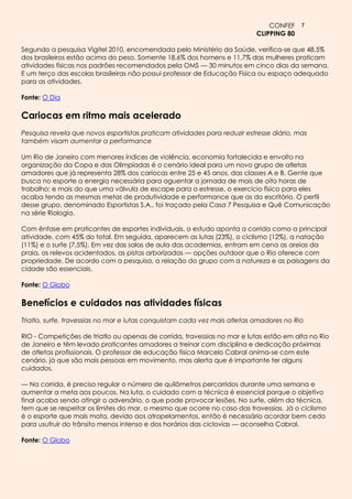 CONFEF 7
                                                                          CLIPPING 80

Segundo a pesquisa Vigitel 2010, encomendada pelo Ministério da Saúde, verifica-se que 48,5%
dos brasileiros estão acima do peso. Somente 18,6% dos homens e 11,7% das mulheres praticam
atividades físicas nos padrões recomendados pela OMS — 30 minutos em cinco dias da semana.
E um terço das escolas brasileiras não possui professor de Educação Física ou espaço adequado
para as atividades.

Fonte: O Dia

Cariocas em ritmo mais acelerado
Pesquisa revela que novos esportistas praticam atividades para reduzir estresse diário, mas
também visam aumentar a performance

Um Rio de Janeiro com menores índices de violência, economia fortalecida e envolto na
organização da Copa e das Olimpíadas é o cenário ideal para um novo grupo de atletas
amadores que já representa 28% dos cariocas entre 25 e 45 anos, das classes A e B. Gente que
busca no esporte a energia necessária para aguentar a jornada de mais de oito horas de
trabalho; e mais do que uma válvula de escape para o estresse, o exercício físico para eles
acaba tendo as mesmas metas de produtividade e performance que as do escritório. O perfil
desse grupo, denominado Esportistas S.A., foi traçado pela Casa 7 Pesquisa e Quê Comunicação
na série Riologia.

Com ênfase em praticantes de esportes individuais, o estudo aponta a corrida como a principal
atividade, com 45% do total. Em seguida, aparecem as lutas (23%), o ciclismo (12%), a natação
(11%) e o surfe (7,5%). Em vez das salas de aula das academias, entram em cena as areias da
praia, os relevos acidentados, as pistas arborizadas — opções outdoor que o Rio oferece com
propriedade. De acordo com a pesquisa, a relação do grupo com a natureza e as paisagens da
cidade são essenciais.

Fonte: O Globo

Benefícios e cuidados nas atividades físicas
Triatlo, surfe, travessias no mar e lutas conquistam cada vez mais atletas amadores no Rio

RIO - Competições de triatlo ou apenas de corrida, travessias no mar e lutas estão em alta no Rio
de Janeiro e têm levado praticantes amadores a treinar com disciplina e dedicação próximas
de atletas profissionais. O professor de educação física Marcelo Cabral anima-se com este
cenário, já que são mais pessoas em movimento, mas alerta que é importante ter alguns
cuidados.

— Na corrida, é preciso regular o número de quilômetros percorridos durante uma semana e
aumentar a meta aos poucos. Na luta, o cuidado com a técnica é essencial porque o objetivo
final acaba sendo atingir o adversário, o que pode provocar lesões. No surfe, além da técnica,
tem que se respeitar os limites do mar, o mesmo que ocorre no caso das travessias. Já o ciclismo
é o esporte que mais mata, devido aos atropelamentos, então é necessário acordar bem cedo
para usufruir do trânsito menos intenso e dos horários das ciclovias — aconselha Cabral.

Fonte: O Globo
 