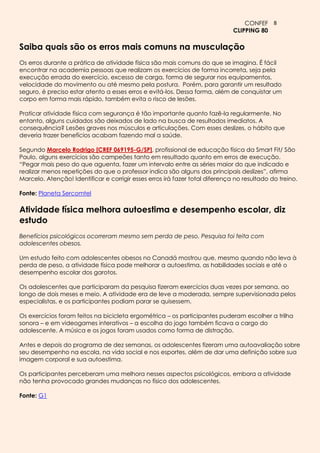 CONFEF 8
                                                                              CLIPPING 80

Saiba quais são os erros mais comuns na musculação
Os erros durante a prática de atividade física são mais comuns do que se imagina. É fácil
encontrar na academia pessoas que realizam os exercícios de forma incorreta, seja pela
execução errada do exercício, excesso de carga, forma de segurar nos equipamentos,
velocidade do movimento ou até mesmo pela postura. Porém, para garantir um resultado
seguro, é preciso estar atento a esses erros e evitá-los. Dessa forma, além de conquistar um
corpo em forma mais rápido, também evita o risco de lesões.

Praticar atividade física com segurança é tão importante quanto fazê-la regularmente. No
entanto, alguns cuidados são deixados de lado na busca de resultados imediatos. A
consequência? Lesões graves nos músculos e articulações. Com esses deslizes, o hábito que
deveria trazer benefícios acabam fazendo mal a saúde.

Segundo Marcelo Rodrigo [CREF 069195-G/SP], profissional de educação física da Smart Fit/ São
Paulo, alguns exercícios são campeões tanto em resultado quanto em erros de execução.
“Pegar mais peso do que aguenta, fazer um intervalo entre as séries maior do que indicado e
realizar menos repetições do que o professor indica são alguns dos principais deslizes”, afirma
Marcelo. Atenção! Identificar e corrigir esses erros irá fazer total diferença no resultado do treino.

Fonte: Planeta Sercomtel

Atividade física melhora autoestima e desempenho escolar, diz
estudo
Benefícios psicológicos ocorreram mesmo sem perda de peso. Pesquisa foi feita com
adolescentes obesos.

Um estudo feito com adolescentes obesos no Canadá mostrou que, mesmo quando não leva à
perda de peso, a atividade física pode melhorar a autoestima, as habilidades sociais e até o
desempenho escolar dos garotos.

Os adolescentes que participaram da pesquisa fizeram exercícios duas vezes por semana, ao
longo de dois meses e meio. A atividade era de leve a moderada, sempre supervisionada pelos
especialistas, e os participantes podiam parar se quisessem.

Os exercícios foram feitos na bicicleta ergométrica – os participantes puderam escolher a trilha
sonora – e em videogames interativos – a escolha do jogo também ficava a cargo do
adolescente. A música e os jogos foram usados como forma de distração.

Antes e depois do programa de dez semanas, os adolescentes fizeram uma autoavaliação sobre
seu desempenho na escola, na vida social e nos esportes, além de dar uma definição sobre sua
imagem corporal e sua autoestima.

Os participantes perceberam uma melhora nesses aspectos psicológicos, embora a atividade
não tenha provocado grandes mudanças no físico dos adolescentes.

Fonte: G1
 