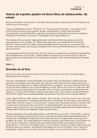 CONFEF 9
                                                                             CLIPPING 80

Games de esportes ajudam na forma física de adolescentes, diz
estudo
Estudo foi realizado com famílias no Canadá. Pesquisa revelou popularidade do 'Wii Sports' e do
'Dance Dance Revolution'.

Jogos de videogame como o “Wii Sports” e o “Dance Dance Revolution”, que exigem uma
movimentação maior do seu jogador, ajudam adolescentes a atingir níveis semanais
recomendados de atividade física, segundo estudo da Universidade de Montreal. A pesquisa,
realizada com famílias no Canadá, foi divulgada nesta segunda-feira (1º).

“Os adolescentes que jogam esses games são, mais frequentemente, garotas que estão
preocupadas com o seu peso. Em média, elas jogam por duas sessões de 50 minutos por
semana”, disse Jennifer O'Loughlin, responsável pelo estudo. Segundo ela, os estudos mais
recentes recomendam que os jovens pratiquem 60 minutos de atividades físicas na maioria dos
dias da semana.

A pesquisadora afirma que menos de 15% das crianças e adolescentes participam regularmente
de atividades físicas no Canadá. “Estamos felizes em reportar que os exercícios por meio de
games podem ser adicionados às atividades para atingir os níveis recomendados de atividade
física.”

Fonte: G1

Diversão ao ar livre
Aproveite o clima da primavera para incentivar as crianças a praticarem atividades físicas
disfarçadas de brincadeiras

Criança e videogame é como goiabada com queijo: mais uma daquelas combinações que
parecem não se largar. Mas não pode, nem deve, ser assim. Ela precisa se mexer para evitar a
obesidade e para garantir seu desenvolvimento físico e cognitivo. Mas provavelmente não fará
isso por iniciativa própria se vir os pais estatelados no sofá. "Filhos com o pai ou a mãe ativos têm
uma chance duas vezes maior de se tornarem ativos. Se tanto o pai quanto a mãe praticarem
esportes, a chance do filho fazer o mesmo é seis vezes maior", diz o médico do esporte Ricardo
Muniz Nahas, diretor da Sociedade Brasileira de Medicina do Exercício e do Esporte (SBMEE).

Correr, jogar futebol ou vôlei, praticar natação, artes marciais... Tudo isso é muito bom. Contudo,
você pode acrescentar ao cardápio atividades físicas travestidas de brincadeira. Aproveite que
é primavera, mês da criança, e vá ao parque. "Do ponto de vista biopsicossocial, o contato com
a natureza é fundamental. Estar ao ar livre é o melhor laboratório que uma criança pode ter
para seu desenvolvimento", diz a psicóloga Márcia Verstandig, especialista em terapia sistêmica
familiar pela Pontifícia Universidade Católica de São Paulo.

Empine papagaio, pule corda, jogue peteca, amarelinha com seus filhos. "Resumindo, a criança
deve ser encorajada a participar do maior número de atividades físicas possível diariamente. A
variação da modalidade é importante para estimular tanto a coordenação motora quanto o
equilíbrio do corpo", diz o especialista em medicina corporal João Felipe Franca, da Clinimex, no
Rio de Janeiro. Segundo a Organização Mundial da Saúde (OMS), para saírem da linha do
sedentarismo, as crianças com idade entre 5 e 17 anos devem praticar ao menos 360 minutos de
atividade física por semana - de preferência divididos em 60 minutos diários. Com a ajuda de
especialistas, preparamos uma lista com dez atividades que você pode fazer com seus filhos,
 