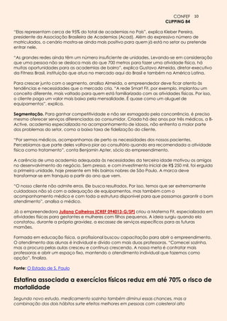 CONFEF 10
                                                                           CLIPPING 84

“Elas representam cerca de 95% do total de academias no País”, explica Kleber Pereira,
presidente da Associação Brasileira de Academias (Acad). Além do expressivo número de
matriculados, o cenário mostra-se ainda mais positivo para quem já está no setor ou pretende
entrar nele.

“As grandes redes ainda têm um número insuficiente de unidades. Levando-se em consideração
que uma pessoa não se desloca mais do que 700 metros para fazer uma atividade física, há
muitas oportunidades para as academias de bairro”, explica Gustavo Almeida, diretor-executivo
da Fitness Brasil, instituição que atua no mercado aqui do Brasil e também na América Latina.

Para crescer junto com o segmento, analisa Almeida, o empreendedor deve ficar atento às
tendências e necessidades que o mercado cria. “A rede Smart Fit, por exemplo, implantou um
conceito diferente, mais voltado para quem está familiarizado com as atividades físicas. Por isso,
o cliente paga um valor mais baixo pela mensalidade. É quase como um aluguel de
equipamentos”, explica.

Segmentação. Para ganhar competitividade e não ser esmagado pela concorrência, é preciso
mesmo oferecer serviços diferenciados ao consumidor. Criada há dez anos por três médicos, a B-
Active, academia especializada no acompanhamento de idosos, não enfrenta a maior parte
dos problemas do setor, como a baixa taxa de fidelização do cliente.

“Por sermos médicos, acompanhamos de perto as necessidades dos nossos pacientes.
Percebíamos que parte deles voltava pior ao consultório quando era recomendada a atividade
física como tratamento”, conta Benjamin Apter, sócio do empreendimento.

A carência de uma academia adequada às necessidades da terceira idade motivou os amigos
no desenvolvimento do negócio. Sem pressa, e com investimento inicial de R$ 250 mil, foi erguida
a primeira unidade, hoje presente em três bairros nobres de São Paulo. A marca deve
transformar-se em franquia a partir do ano que vem.

“O nosso cliente não admite erros. Ele busca resultados. Por isso, temos que ser extremamente
cuidadosos não só com a adequação de equipamentos, mas também com o
acompanhamento médico e com toda a estrutura disponível para que possamos garantir o bom
atendimento”, analisa o médico.

Já a empreendedora Juliana Calheiros [CREF 094013-G/SP] criou a Materna Fit, especializada em
atividades físicas para gestantes e mulheres com filhos pequenos. A ideia surgiu quando ela
constatou, durante a própria gravidez, a escassez de serviços específicos para as futuras
mamães.

Formada em educação física, a profissional buscou capacitação para abrir o empreendimento.
O atendimento das alunas é individual e divido com mais duas professoras. “Comecei sozinha,
mas a procura pelas aulas cresceu e continua crescendo. A nossa meta é contratar mais
professoras e abrir um espaço fixo, mantendo o atendimento individual que fazemos como
opção”, finaliza.

Fonte: O Estado de S. Paulo

Estatina associada a exercícios físicos reduz em até 70% o risco de
mortalidade
Segundo novo estudo, medicamento sozinho também diminui essas chances, mas a
combinação dos dois hábitos surte efeitos melhores em pessoas com colesterol alto
 