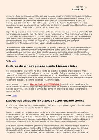 CONFEF 11
                                                                          CLIPPING 84


Um novo estudo americano concluiu que aliar o uso de estatina, medicamento que controla os
níveis de colesterol no sangue, à prática regular de atividade física pode reduzir em até 70% o
risco de morte em um período de dez anos entre pessoas com colesterol alto. A pesquisa
mostrou que cada um desses dois hábitos, se seguidos individualmente, também surte esse
benefício, mas que o efeito positivo é muito maior se eles forem combinados. Os resultados foram
publicados nesta quarta-feira na revista médica The Lancet.

Segundo a pesquisa, a taxa de mortalidade entre os participantes que usaram a estatina foi 35%
menor do que a daqueles que não faziam uso do medicamento. Além disso, quanto melhor era
o condicionamento físico de um indivíduo, menor sua chance de morrer em um período de dez
anos. De acordo com os resultados, participantes que tomavam estatina e que tinham melhor
condicionamento físico tiveram um risco até 70% menor do que aqueles com pior
condicionamento, mas que também faziam uso do medicamento.

De acordo com Peter Kokkinos, coordenador do estudo, a melhora do condicionamento físico
pode ser obtida com atividades de carga moderada, como com 30 minutos de caminhada
rápida ao dia, por exemplo. Além disso, ele afirma que os exercícios, por serem tão benéficos
quanto as estatinas para a redução do risco de morte, são opções ideais a pacientes que não
podem fazer uso do medicamento devido aos seus efeitos colaterais.

Fonte: Veja

Diretor conta as vantagens de estudar Educação Física
Rio - Para ajudar os estudantes na difícil tarefa de escolher a carreira profissional que mais se
adequa ao seu perfil, a Estácio fez uma parceria com o Dia Online e, desde a semana passada,
apresenta entrevistas com coordenadores de cursos, para tirar dúvidas e mostrar as atuações e
vantagens de cada profissão, bem como o cenário atual do mercado e as aptidões necessárias.
Na semana passada, a carreira escolhida foi Administração.

Nessa semana, o professor Marcelo Costa [CREF 000008-G/RJ] conta tudo sobre a Educação
Física, sua área de coordenação pedagógica nacional. Ele destaca a proximidade de grandes
eventos esportivos, como Copa e Olimpíadas, como um atrativo para seguir essa profissão.
Vamos conferir!

Fonte: O Dia

Exagero nas atividades físicas pode causar tendinite crônica
A prática de atividades é fundamental para a saúde do corpo, porém alguns cuidados devem
ser tomados para que os resultados sejam positivos

Com a chegada do verão e as férias de fim de ano, os esforços para conquistar a boa forma
física se intensificam. De acordo com o ortopedista do Hospital Santa Luzia, Dr. Weldson Muniz, os
riscos da prática esportiva de forma incorreta podem causar grandes danos à saúde. “O excesso
de exercícios físicos, movimentos realizados de forma incorreta, calçados inadequados para a
atividade e o levantamento de peso superior ao porte físico, causam lesões aos tendões”.

Essas lesões podem se agravar gerando a tendinite crônica, uma inflamação que acarreta a
perda de elasticidade nos tendões. Dor e inchaço no local afetado são alguns dos sintomas
iniciais da tendinite aguda, a primeira fase da doença. “Na fase inicial o risco maior é o
automedicamento, pois ameniza a dor, mas não cura a lesão”, afirma Muniz. Caso a dor se
 