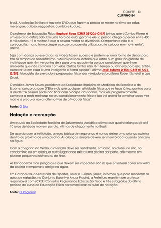 CONFEF 13
                                                                             CLIPPING 84

Brasil. A coleção Exhilarate traz sete DVDs que fazem a pessoa se mexer no ritmo de salsa,
merengue, calipso, reggaeton, cumbia e kuduro.

O professor de Educação Física Raphael Rosa [CREF 059206-G/SP] brinca que o Zumba Fitness é
um exercício disfarçado. Em uma hora de aula, garante ele, a pessoa chega a perder entre 400
e mil calorias. “E o melhor é que a pessoa malha se divertindo. O importante não é a
coreografia, mas a forma alegre e prazerosa que ela utiliza para te colocar em movimento”,
afirma.

Seja com dança ou exercícios, os vídeos fazem sucesso e podem ser uma forma de deixar para
trás os tempos de sedentarismo. “Muitas pessoas acham que estão num grau tão grande de
inatividade que têm vergonha de ir para uma academia porque consideram que é um
ambiente que não combina com elas. Outras tantas não têm tempo ou dinheiro para isso. Então,
exercitar-se em casa é uma inteligente e ótima opção”, afirma José Rubens D’Elia [CREF 017276-
G/SP], fisiologista do exercício e preparador físico dos velejadores brasileiros Robert Scheidt e Lars
Grael.

O médico Jomar Souza, presidente da Sociedade Brasileira de Medicina do Exercício e do
Esporte, concorda com D’Elia e diz que qualquer atividade física que se faça já traz ganhos para
a saúde: “A pessoa pode não ficar com o corpo dos sonhos, mas vai, progressivamente,
começar a sentir melhoras no seu condicionamento físico e isso vai animá-la a malhar cada vez
mais e a procurar novas alternativas de atividade física”.

Fonte: O Dia

Natação e recreação
Um estudo da Sociedade Brasileira de Salvamento Aquático afirma que quatro crianças de até
10 anos de idade morrem por dia, vítimas de afogamento no Brasil.

De acordo com a instituição, a regra básica de segurança é nunca deixar uma criança sozinha
dentro ou próxima de uma piscina. As crianças sempre devem ser monitoradas quando brincam
na água.

Com a chegada do Verão, a atenção deve ser redobrada, em casa, no clube, no sítio, no
condomínio ou em qualquer outro lugar onde exista uma piscina por perto, até mesmo em
piscinas pequenas infláveis ou de fibra.

As brincadeiras mais perigosas e que devem ser impedidas são as que envolvem correr em volta
da piscina e empurrar o amigo na água.

Em Catanduva, a Secretaria de Esportes, Lazer e Turismo (Smelt) informou que para monitorar as
aulas de natação, no Conjunto Esportivo Anuar Pachá, a Prefeitura mantém um professor
responsável com (CREF) Conselho Regional de Educação Física e três estagiários do último
período do curso de Educação Física para monitorar as aulas de natação.

Fonte: O Regional
 
