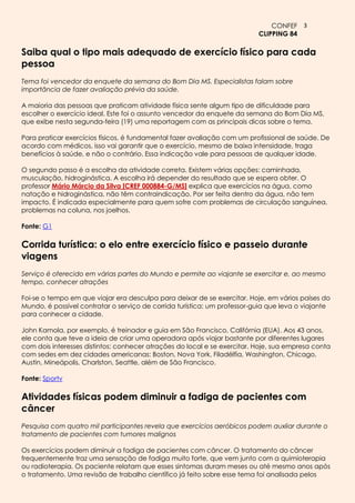 CONFEF 3
                                                                          CLIPPING 84

Saiba qual o tipo mais adequado de exercício físico para cada
pessoa
Tema foi vencedor da enquete da semana do Bom Dia MS. Especialistas falam sobre
importância de fazer avaliação prévia da saúde.

A maioria das pessoas que praticam atividade física sente algum tipo de dificuldade para
escolher o exercício ideal. Este foi o assunto vencedor da enquete da semana do Bom Dia MS,
que exibe nesta segunda-feira (19) uma reportagem com as principais dicas sobre o tema.

Para praticar exercícios físicos, é fundamental fazer avaliação com um profissional de saúde. De
acordo com médicos, isso vai garantir que o exercício, mesmo de baixa intensidade, traga
benefícios à saúde, e não o contrário. Essa indicação vale para pessoas de qualquer idade.

O segundo passo é a escolha da atividade correta. Existem várias opções: caminhada,
musculação, hidroginástica. A escolha irá depender do resultado que se espera obter. O
professor Mário Márcio da Silva [CREF 000884-G/MS] explica que exercícios na água, como
natação e hidroginástica, não têm contraindicação. Por ser feita dentro da água, não tem
impacto. É indicada especialmente para quem sofre com problemas de circulação sanguínea,
problemas na coluna, nos joelhos.

Fonte: G1

Corrida turística: o elo entre exercício físico e passeio durante
viagens
Serviço é oferecido em várias partes do Mundo e permite ao viajante se exercitar e, ao mesmo
tempo, conhecer atrações

Foi-se o tempo em que viajar era desculpa para deixar de se exercitar. Hoje, em vários países do
Mundo, é possível contratar o serviço de corrida turística: um professor-guia que leva o viajante
para conhecer a cidade.

John Kamola, por exemplo, é treinador e guia em São Francisco, Califórnia (EUA). Aos 43 anos,
ele conta que teve a ideia de criar uma operadora após viajar bastante por diferentes lugares
com dois interesses distintos: conhecer atrações do local e se exercitar. Hoje, sua empresa conta
com sedes em dez cidades americanas: Boston, Nova York, Filadélfia, Washington, Chicago,
Austin, Mineápolis, Charlston, Seattle, além de São Francisco.

Fonte: Sportv

Atividades físicas podem diminuir a fadiga de pacientes com
câncer
Pesquisa com quatro mil participantes revela que exercícios aeróbicos podem auxliar durante o
tratamento de pacientes com tumores malignos

Os exercícios podem diminuir a fadiga de pacientes com câncer. O tratamento do câncer
frequentemente traz uma sensação de fadiga muito forte, que vem junto com a quimioterapia
ou radioterapia. Os paciente relatam que esses sintomas duram meses ou até mesmo anos após
o tratamento. Uma revisão de trabalho científico já feito sobre esse tema foi analisada pelos
 