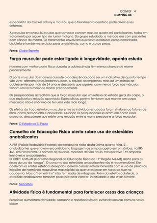 CONFEF 4
                                                                           CLIPPING 84

especialista da Cocker Labory e mostrou que o treinamento aeróbico pode aliviar esses
sintomas.

A pesquisa envolveu 56 estudos que somados contam mais de quatro mil participantes, todos em
tratamento por algum tipo de tumor maligno. Do grupo estudado, a metade era com pacientes
com câncer de mama. Os tratamentos envolviam exercícios aeróbicos como caminhada,
bicicleta e também exercícios para a resistência, como o uso de pesos.

Fonte: Globo Esporte

Força muscular pode estar ligada à longevidade, aponta estudo
Homens com melhor porte físico duranta a adolescência têm menos chance de morrer
precocemente

O porte muscular dos homens durante a adolescência pode ser um indicativo de quanto tempo
vão viver, afirmam pesquisadores suecos. A equipe acompanhou mais de um milhão de
adolescentes por mais de 24 anos e descobriu que aqueles com menos força nos músculos
tinham um risco maior de morrer precocemente.

Os pesquisadores acreditam que a força muscular seja um reflexo do estado geral do corpo, o
que explicaria a relação apontada. Especialistas, porém, lembram que manter um corpo
musculoso não é sinônimo de ter uma vida mais longa.

Os efeitos da fraca estrutura muscular entre os indivíduos estudados foram similares ao fatores de
risco, como pressão alta e obesidade. Quando os pesquisadores levaram em conta esses
aspectos, descobiram que existe uma relação entre a morte precoce e a força muscular.

Fonte: O Estado de S. Paulo

Conselho de Educação Física alerta sobre uso de esteróides
anabolizantes
A PRF (Polícia Rodoviária Federal) apreendeu na noite desta última quarta-feira, 21,
anabolizantes que estavam escondidos na bagagem de um passageiro em um ônibus, na BR-
463, em Ponta Porã. O homem de 24 anos, morador de São Paulo, transportava 169 ampolas
injetáveis e anabolizantes.
O CREF11/MS-MT (Conselho Regional de Educação Física da 11ª Região MS-MT) alerta para os
riscos do uso da “droga”. O consumo dos esteróides anabolizantes não é recomendável. Eles
aceleram os efeitos estéticos desejados, deixam a musculatura torneada com o uso de pílulas ou
injeções de hormônios masculinos mais rápido do que se esforçar em horas de suor na
academia. Mas, o “remedinho” não tem nada de milagroso. Além dos efeitos colaterais, o
esteróide anabolizante também pode provocar câncer, infertilidade e até levar à morte.

Fonte: MídiaMax

Atividade física é fundamental para fortalecer ossos das crianças
Exercícios aumentam densidade, tamanho e resistência óssea, evitando fraturas comuns nessa
idade
 