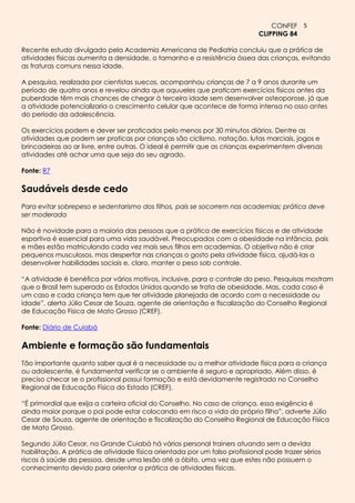 CONFEF 5
                                                                            CLIPPING 84

Recente estudo divulgado pela Academia Americana de Pediatria concluiu que a prática de
atividades físicas aumenta a densidade, o tamanho e a resistência óssea das crianças, evitando
as fraturas comuns nessa idade.

A pesquisa, realizada por cientistas suecos, acompanhou crianças de 7 a 9 anos durante um
período de quatro anos e revelou ainda que aquueles que praticam exercícios físicos antes da
puberdade têm mais chances de chegar à terceira idade sem desenvolver osteoporose, já que
a atividade potencializaria o crescimento celular que acontece de forma intensa no osso antes
do período da adolescência.

Os exercícios podem e dever ser praticados pelo menos por 30 minutos diários. Dentre as
atividades que podem ser praticas por crianças são ciclismo, natação, lutas marciais, jogos e
brincadeiras ao ar livre, entre outras. O ideal é permitir que as crianças experimentem diversas
atividades até achar uma que seja do seu agrado.

Fonte: R7

Saudáveis desde cedo
Para evitar sobrepeso e sedentarismo dos filhos, pais se socorrem nas academias; prática deve
ser moderada

Não é novidade para a maioria das pessoas que a prática de exercícios físicos e de atividade
esportiva é essencial para uma vida saudável. Preocupados com a obesidade na infância, pais
e mães estão matriculando cada vez mais seus filhos em academias. O objetivo não é criar
pequenos musculosos, mas despertar nas crianças o gosto pela atividade física, ajudá-las a
desenvolver habilidades sociais e, claro, manter o peso sob controle.

“A atividade é benéfica por vários motivos, inclusive, para o controle do peso. Pesquisas mostram
que o Brasil tem superado os Estados Unidos quando se trata de obesidade. Mas, cada caso é
um caso e cada criança tem que ter atividade planejada de acordo com a necessidade ou
idade”, alerta Júlio Cesar de Souza, agente de orientação e fiscalização do Conselho Regional
de Educação Física de Mato Grosso (CREF).

Fonte: Diário de Cuiabá

Ambiente e formação são fundamentais
Tão importante quanto saber qual é a necessidade ou a melhor atividade física para a criança
ou adolescente, é fundamental verificar se o ambiente é seguro e apropriado. Além disso, é
preciso checar se o profissional possui formação e está devidamente registrado no Conselho
Regional de Educação Física do Estado (CREF).

“É primordial que exija a carteira oficial do Conselho. No caso de criança, essa exigência é
ainda maior porque o pai pode estar colocando em risco a vida do próprio filho”, adverte Júlio
Cesar de Souza, agente de orientação e fiscalização do Conselho Regional de Educação Física
de Mato Grosso.

Segundo Júlio Cesar, na Grande Cuiabá há vários personal trainers atuando sem a devida
habilitação. A prática de atividade física orientada por um falso profissional pode trazer sérios
riscos à saúde da pessoa, desde uma lesão até a óbito, uma vez que estes não possuem o
conhecimento devido para orientar a prática de atividades físicas.
 