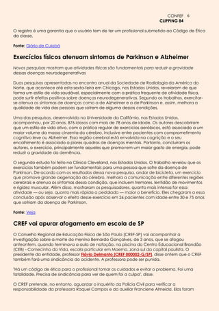 CONFEF 6
                                                                          CLIPPING 84

O registro é uma garantia que o usuário tem de ter um profissional submetido ao Código de Ética
da classe.

Fonte: Diário de Cuiabá

Exercícios físicos atenuam sintomas de Parkinson e Alzheimer
Novos pesquisas mostram que atividades físicas são fundamentais para reduzir a gravidade
dessas doenças neurodegenerativas

Duas pesquisas apresentadas no encontro anual da Sociedade de Radiologia da América do
Norte, que acontece até esta sexta-feira em Chicago, nos Estados Unidos, revelaram de que
forma um estilo de vida saudável, especialmente com a prática frequente de atividade física,
pode surtir efeitos positivos sobre doenças neurodegenerativas. Segundo os trabalhos, exercitar-
se atenua os sintomas de doenças como a de Alzheimer e a de Parkinson e, assim, melhora a
qualidade de vida das pessoas que sofrem de alguma dessas condições.

Uma das pesquisas, desenvolvida na Universidade da Califórnia, nos Estados Unidos,
acompanhou, por 20 anos, 876 idosos com mais de 78 anos de idade. Os autores descobriram
que um estilo de vida ativo, com a prática regular de exercícios aeróbicos, está associado a um
maior volume da massa cinzenta do cérebro, inclusive entre pacientes com comprometimento
cognitivo leve ou Alzheimer. Essa região cerebral está envolvida na cognição e o seu
encolhimento é associado a piores quadros de doenças mentais. Portanto, concluíram os
autores, o exercício, principalmente aqueles que promovem um maior gasto de energia, pode
reduzir a gravidade da demência.

O segundo estudo foi feito na Clínica Cleveland, nos Estados Unidos. O trabalho revelou que os
exercícios também podem ser fundamentais para uma pessoa que sofre da doença de
Parkinson. De acordo com os resultados dessa nova pesquisa, andar de bicicleta, um exercício
que promove grande oxigenação do cérebro, melhora a comunicação entre diferentes regiões
cerebrais e atenua os sintomas dessa condição, que incluem tremores, lentidão de movimentos
e rigidez muscular. Além disso, mostraram os pesquisadores, quanto mais intensa for essa
atividade — ou seja, quanto mais rápida a pedalada — maior o benefício. Eles chegaram a essa
conclusão após observar o efeito desse exercício em 26 pacientes com idade entre 30 e 75 anos
que sofriam da doença de Parkinson.

Fonte: Veja

CREF vai apurar afogamento em escola de SP
O Conselho Regional de Educação Física de São Paulo (CREF-SP) vai acompanhar a
investigação sobre a morte do menino Bernardo Gonçalves, de 3 anos, que se afogou
anteontem, quando terminava a aula de natação, na piscina do Centro Educacional Brandão
(CEB) - Comecinho da Vida, escola particular em Moema, zona sul da capital paulista. O
presidente da entidade, professor Flávio Delmanto [CREF 000002-G/SP], disse ontem que o CREF
também fará uma sindicância do acidente. A professora pode ser punida.

"Há um código de ética para o profissional tomar os cuidados e evitar o problema. Foi uma
fatalidade. Precisa de sindicância para ver de quem foi a culpa", disse.

O CREF pretende, no entanto, aguardar o inquérito da Polícia Civil para verificar a
responsabilidade da professora Raquel Campos e da auxiliar Franciene Almeida. Elas foram
 