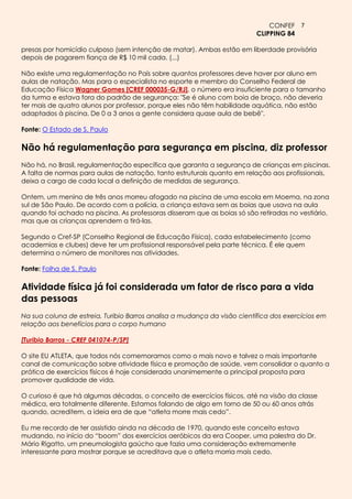 CONFEF 7
                                                                          CLIPPING 84

presas por homicídio culposo (sem intenção de matar). Ambas estão em liberdade provisória
depois de pagarem fiança de R$ 10 mil cada. (...)

Não existe uma regulamentação no País sobre quantos professores deve haver por aluno em
aulas de natação. Mas para o especialista no esporte e membro do Conselho Federal de
Educação Física Wagner Gomes [CREF 000035-G/RJ], o número era insuficiente para o tamanho
da turma e estava fora do padrão de segurança: "Se é aluno com boia de braço, não deveria
ter mais de quatro alunos por professor, porque eles não têm habilidade aquática, não estão
adaptados à piscina. De 0 a 3 anos a gente considera quase aula de bebê".

Fonte: O Estado de S. Paulo

Não há regulamentação para segurança em piscina, diz professor
Não há, no Brasil, regulamentação específica que garanta a segurança de crianças em piscinas.
A falta de normas para aulas de natação, tanto estruturais quanto em relação aos profissionais,
deixa a cargo de cada local a definição de medidas de segurança.

Ontem, um menino de três anos morreu afogado na piscina de uma escola em Moema, na zona
sul de São Paulo. De acordo com a polícia, a criança estava sem as boias que usava na aula
quando foi achado na piscina. As professoras disseram que as boias só são retiradas no vestiário,
mas que as crianças aprendem a tirá-las.

Segundo o Cref-SP (Conselho Regional de Educação Física), cada estabelecimento (como
academias e clubes) deve ter um profissional responsável pela parte técnica. É ele quem
determina o número de monitores nas atividades.

Fonte: Folha de S. Paulo

Atividade física já foi considerada um fator de risco para a vida
das pessoas
Na sua coluna de estreia, Turibio Barros analisa a mudança da visão científica dos exercícios em
relação aos benefícios para o corpo humano

[Turibio Barros - CREF 041074-P/SP]

O site EU ATLETA, que todos nós comemoramos como o mais novo e talvez o mais importante
canal de comunicação sobre atividade física e promoção de saúde, vem consolidar o quanto a
prática de exercícios físicos é hoje considerada unanimemente a principal proposta para
promover qualidade de vida.

O curioso é que há algumas décadas, o conceito de exercícios físicos, até na visão da classe
médica, era totalmente diferente. Estamos falando de algo em torno de 50 ou 60 anos atrás
quando, acreditem, a ideia era de que “atleta morre mais cedo”.

Eu me recordo de ter assistido ainda na década de 1970, quando este conceito estava
mudando, no início do “boom” dos exercícios aeróbicos da era Cooper, uma palestra do Dr.
Mário Rigatto, um pneumologista gaúcho que fazia uma consideração extremamente
interessante para mostrar porque se acreditava que o atleta morria mais cedo.
 