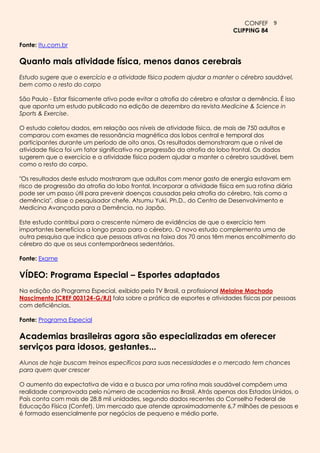 CONFEF 9
                                                                            CLIPPING 84

Fonte: Itu.com.br

Quanto mais atividade física, menos danos cerebrais
Estudo sugere que o exercício e a atividade física podem ajudar a manter o cérebro saudável,
bem como o resto do corpo

São Paulo - Estar fisicamente ativo pode evitar a atrofia do cérebro e afastar a demência. É isso
que aponta um estudo publicado na edição de dezembro da revista Medicine & Science in
Sports & Exercise.

O estudo coletou dados, em relação aos níveis de atividade física, de mais de 750 adultos e
comparou com exames de ressonância magnética dos lobos central e temporal dos
participantes durante um período de oito anos. Os resultados demonstraram que o nível de
atividade física foi um fator significativo na progressão da atrofia do lobo frontal. Os dados
sugerem que o exercício e a atividade física podem ajudar a manter o cérebro saudável, bem
como o resto do corpo.

"Os resultados deste estudo mostraram que adultos com menor gasto de energia estavam em
risco de progressão da atrofia do lobo frontal. Incorporar a atividade física em sua rotina diária
pode ser um passo útil para prevenir doenças causadas pela atrofia do cérebro, tais como a
demência", disse o pesquisador chefe, Atsumu Yuki, Ph.D., do Centro de Desenvolvimento e
Medicina Avançada para a Demência, no Japão.

Este estudo contribui para o crescente número de evidências de que o exercício tem
importantes benefícios a longo prazo para o cérebro. O novo estudo complementa uma de
outra pesquisa que indica que pessoas ativas na faixa dos 70 anos têm menos encolhimento do
cérebro do que os seus contemporâneos sedentários.

Fonte: Exame

VÍDEO: Programa Especial – Esportes adaptados
Na edição do Programa Especial, exibido pela TV Brasil, a profissional Melaine Machado
Nascimento [CREF 003124-G/RJ] fala sobre a prática de esportes e atividades físicas por pessoas
com deficiências.

Fonte: Programa Especial

Academias brasileiras agora são especializadas em oferecer
serviços para idosos, gestantes...
Alunos de hoje buscam treinos específicos para suas necessidades e o mercado tem chances
para quem quer crescer

O aumento da expectativa de vida e a busca por uma rotina mais saudável compõem uma
realidade comprovada pelo número de academias no Brasil. Atrás apenas dos Estados Unidos, o
País conta com mais de 28,8 mil unidades, segundo dados recentes do Conselho Federal de
Educação Física (Confef). Um mercado que atende aproximadamente 6,7 milhões de pessoas e
é formado essencialmente por negócios de pequeno e médio porte.
 