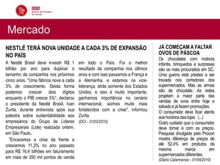 Mercado
NESTLÉ TERÁ NOVA UNIDADE A CADA 3% DE EXPANSÃO                                JÁ COMEÇAM A FALTAR
NO PAÍS                                                                       OVOS DE PÁSCOA
                                                                              Os chocolates com motivos
A Nestlé Brasil deve investir R$ 1     em todo o País. Foi o melhor           infantis, brinquedos e surpresas
bilhão por ano para duplicar o         resultado da companhia nos últimos     são os mais procurados em SC.
tamanho da companhia nos próximos      anos e com isso passamos a França e    Uma guerra está prestes a ser
cinco anos. "Uma fábrica nova a cada   a Alemanha, e estamos na vice-         travada nos corredores dos
3% de crescimento. Desta forma         liderança, atrás somente dos Estados   supermercados. Mas as armas
podemos crescer dois dígitos           Unidos, e isso é muito importante,     são de chocolate. As redes
enquanto o PIB cresce 5%", declarou    ganhamos importância no cenário        projetam a maior parte das
                                                                              vendas de ovos entre hoje e
o presidente da Nestlé Brasil, Ivan    internacional, saímos muito mais
                                                                              sábado e já fazem promoções.
Zurita, durante entrevista após sua    fortalecidos com a crise", informou    O consumidor deve ficar atento
palestra sobre sustentabilidade aos    Zurita.                                aos horários das lojas. (...)
empresários do Grupo de Líderes        (DCI - 31/03/2010)                     Outro cuidado que o consumidor
Empresariais (Lide) realizada ontem,                                          deve tomar é com os preços.
em São Paulo.                                                                 Pesquisa divulgada pelo Procon
  "Encaramos a crise de frente e                                              mostra diferença de preços de
crescemos 11,2% no ano passado                                                até 52,4% em produtos da
para R$ 16,4 bilhões em faturamento                                           mesma            marca        em
                                                                              supermercados diferentes.
em mais de 350 mil pontos de venda                                            (Diário Catarinense - 01/04/2010)
 