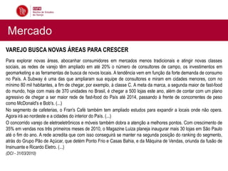 Mercado
VAREJO BUSCA NOVAS ÁREAS PARA CRESCER
Para explorar novas áreas, abocanhar consumidores em mercados menos tradicionais e atingir novas classes
sociais, as redes de varejo têm ampliado em até 20% o número de consultores de campo, os investimentos em
geomarketing e as ferramentas de busca de novos locais. A tendência vem em função da forte demanda de consumo
no País. A Subway é uma das que ampliaram sua equipe de consultores e miram em cidades menores, com no
mínimo 80 mil habitantes, a fim de chegar, por exemplo, à classe C. A meta da marca, a segunda maior de fast-food
do mundo, hoje com mais de 370 unidades no Brasil, é chegar a 500 lojas este ano, além de contar com um plano
agressivo de chegar a ser maior rede de fast-food do País até 2014, passando à frente de concorrentes de peso
como McDonald's e Bob's. (...)
No segmento de cafeterias, o Fran's Café também tem ampliado estudos para expandir a locais onde não opera.
Agora irá ao nordeste e a cidades do interior do País. (...)
O concorrido varejo de eletroeletrônicos e móveis também dobra a atenção a melhores pontos. Com crescimento de
35% em vendas nos três primeiros meses de 2010, o Magazine Luiza planeja inaugurar mais 30 lojas em São Paulo
até o fim do ano. A rede acredita que com isso conseguirá se manter na segunda posição do ranking do segmento,
atrás do Grupo Pão de Açúcar, que detém Ponto Frio e Casas Bahia, e da Máquina de Vendas, oriunda da fusão de
Insinuante e Ricardo Eletro. (...)
(DCI - 31/03/2010)
 