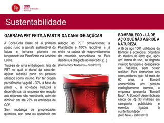Sustentabilidade
GARRAFA PET FEITA A PARTIR DA CANA-DE-AÇÚCAR                                  BOMBRIL ECO - LÁ DE
                                                                              AÇO QUE NÃO AGRIDE A
A Coca-Cola Brasil dá o primeiro        relação ao PET convencional, a        NATUREZA
passo rumo à garrafa sustentável do     PlantBottle é 100% reciclável e já    A lã de aço 1001 utilidades da
futuro e torna-se pioneira no           entra na cadeia de reaproveitamento   Bombril é ecológica, originária
lançamento da PlantBottle na América    de materiais consolidada no País      do minério de ferro que, após
Latina.                                 desde sua chegada ao mercado. (...)   um tempo de uso, se degrada
Trata-se de uma embalagem, feita de     (Consumidor Moderno – 29/03/2010)     virando ferrugem e desaparece
PET no qual o etanol da cana-de-                                              na natureza, sem deixar
                                                                              resíduo. Para comunicar aos
açúcar substitui parte do petróleo
                                                                              consumidores que, há mais de
utilizado como insumo. Por ter origem                                         60     anos,      a      Bombril
parcialmente vegetal - 30% à base da                                          comercializa um produto
planta -, a novidade reduzirá a                                               ecologicamente correto, a
dependência da empresa em relação                                             empresa apresenta “Bombril
aos recursos não-renováveis, além de                                          Eco”. A Bombril desembolsará
diminuir em até 25% as emissões de                                            cerca de R$ 30 milhões em
CO².                                                                          campanha       publicitária   e
                                                                              eventos        ligados        à
Sem mudança de propriedades
                                                                              sustentabilidade.
químicas, cor, peso ou aparência em                                           (Giro News - 29/03/2010)
 
