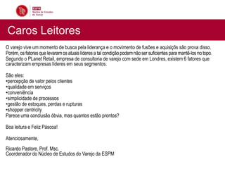 Caros Leitores
O varejo vive um momento de busca pela liderança e o movimento de fusões e aquisiçõs são prova disso.
Porém, os fatores que levaram os atuais líderes a tal condição podem não ser suficientes para mantê-los no topo.
Segundo o PLanet Retail, empresa de consultoria de varejo com sede em Londres, existem 6 fatores que
caracterizam empresas líderes em seus segmentos.

São eles:
•percepção de valor pelos clientes
•qualidade em serviços
•conveniência
•simplicidade de processos
•gestão de estoques, perdas e rupturas
•shopper centricity
Parece uma conclusão óbvia, mas quantos estão prontos?

Boa leitura e Feliz Páscoa!

Atenciosamente,
Ricardo Pastore, Prof. Msc.
Coordenador do Núcleo de Estudos do Varejo da ESPM
 