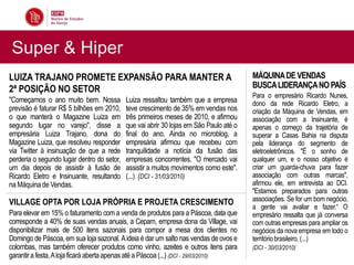 Super & Hiper
LUIZA TRAJANO PROMETE EXPANSÃO PARA MANTER A                                            MÁQUINA DE VENDAS
2ª POSIÇÃO NO SETOR                                                                     BUSCA LIDERANÇA NO PAÍS
                                                                                        Para o empresário Ricardo Nunes,
"Começamos o ano muito bem. Nossa           Luiza ressaltou também que a empresa        dono da rede Ricardo Eletro, a
previsão é faturar R$ 5 bilhões em 2010,    teve crescimento de 35% em vendas nos       criação da Máquina de Vendas, em
o que manterá o Magazine Luiza em           três primeiros meses de 2010, e afirmou     associação com a Insinuante, é
segundo lugar no varejo", disse a           que vai abrir 30 lojas em São Paulo até o   apenas o começo da trajetória de
empresária Luiza Trajano, dona do           final do ano. Ainda no microblog, a         superar a Casas Bahia na disputa
Magazine Luiza, que resolveu responder      empresária afirmou que recebeu com          pela liderança do segmento de
via Twitter à insinuação de que a rede      tranquilidade a notícia da fusão das        eletroeletrônicos. "É o sonho de
perderia o segundo lugar dentro do setor,   empresas concorrentes. "O mercado vai       qualquer um, e o nosso objetivo é
um dia depois de assistir à fusão de        assistir a muitos movimentos como este".    criar um guarda-chuva para fazer
Ricardo Eletro e Insinuante, resultando     (...) (DCI - 31/03/2010)                    associação com outras marcas",
na Máquina de Vendas.                                                                   afirmou ele, em entrevista ao DCI.
                                                                                        "Estamos preparados para outras
VILLAGE OPTA POR LOJA PRÓPRIA E PROJETA CRESCIMENTO                                     associações. Se for um bom negócio,
                                                                                        a gente vai avaliar e fazer.“ O
Para elevar em 15% o faturamento com a venda de produtos para a Páscoa, data que        empresário ressalta que já conversa
corresponde a 40% de suas vendas anuais, a Cepam, empresa dona da Village, vai          com outras empresas para ampliar os
disponibilizar mais de 500 itens sazonais para compor a mesa dos clientes no            negócios da nova empresa em todo o
Domingo de Páscoa, em sua loja sazonal. A ideia é dar um salto nas vendas de ovos e     território brasileiro. (...)
colombas, mas também oferecer produtos como vinho, azeites e outros itens para          (DCI - 30/03/2010)
garantir a festa. A loja ficará aberta apenas até a Páscoa (...) (DCI - 29/03/2010)
 