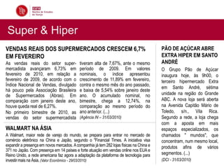 Super & Hiper
VENDAS REAIS DOS SUPERMERCADOS CRESCEM 6,7%                                              PÃO DE AÇÚCAR ABRE
EM FEVEREIRO                                                                             EXTRA HIPER EM SANTO
As vendas reais do setor super-             tiveram alta de 7,67%, ante o mesmo          ANDRÉ
mercadista avançaram 6,73% em               período de 2009. Em valores                  O Grupo Pão de Açúcar
fevereiro de 2010, em relação a             nominais, o índice apresentou                inaugura hoje, às 9h00, o
fevereiro de 2009, de acordo com o          crescimento de 11,89% em fevereiro,          terceiro hipermercado Extra
Índice Nacional de Vendas, divulgado        contra o mesmo mês do ano passado,
                                                                                         em Santo André, sétima
há pouco pela Associação Brasileira         e baixa de 5,54% sobre janeiro deste
de Supermercados (Abras). Em                ano. O acumulado nominal, no                 unidade na região do Grande
comparação com janeiro deste ano,           bimestre, chega a 12,74%, na                 ABC. A nova loja será aberta
houve queda real de 6,27%.                  comparação ao mesmo período do               na Avenida Capitão Mário de
No primeiro bimestre de 2010, as            ano anterior. (...)                          Toledo, s/n., Vila Rica.
vendas do setor supermercadista             (Agência IN – 31/03/2010)                    Segundo a rede, a loja chega
                                                                                         com a aposta em mais
WALMART NA ÁSIA                                                                          espaços especializados, os
A Walmart, maior rede de varejo do mundo, se prepara para entrar no mercado de           chamados " mundos", que
comércio eletrônico na China e Japão, segundo o "Financial Times. A iniciativa visa      concentram, num mesmo local,
expandir a presença em novos mercados. A companhia já tem 282 lojas físicas na China e   produtos afins de vários
371 no Japão. Com presença em 14 países e forte atuação em vendas online nos EUA e
Reino Unido, a rede americana faz agora a adaptação da plataforma de tecnologia para     segmentos. (...)
investir mais na Ásia. (Valor Econômico - 29/03/2010)                                    (DCI - 31/03/2010)
 