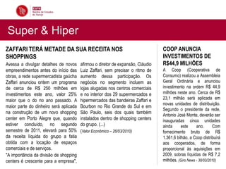 Super & Hiper
ZAFFARI TERÁ METADE DA SUA RECEITA NOS                                           COOP ANUNCIA
SHOPPINGS                                                                        INVESTIMENTOS DE
Avessa a divulgar detalhes de novos     afirmou o diretor de expansão, Cláudio   R$44,9 MILHÕES
empreendimentos antes do início das     Luiz Zaffari, sem precisar o ritmo de    A Coop (Cooperativa de
obras, a rede supermercadista gaúcha    aumento dessa participação. Os           Consumo) realizou a Assembleia
Zaffari anunciou ontem um programa      negócios no segmento incluem as          Geral Ordinária e anunciou
de cerca de R$ 250 milhões em           lojas alugadas nos centros comerciais    investimento na ordem R$ 44,9
investimentos este ano, valor 25%       e no interior dos 29 supermercados e     milhões neste ano. Cerca de R$
maior que o do no ano passado. A        hipermercados das bandeiras Zaffari e    23,1 milhão será aplicada em
                                                                                 novas unidades de distribuição.
maior parte do dinheiro será aplicada   Bourbon no Rio Grande do Sul e em
                                                                                 Segundo o presidente da rede,
na construção de um novo shopping       São Paulo, seis dos quais também
                                                                                 Antonio José Monte, deverão ser
center em Porto Alegre que, quando      instalados dentro de shopping centers    inauguradas cinco unidades
estiver concluído, no segundo           do grupo. (...)                          ainda      este     ano.       Com
semestre de 2011, elevará para 50%      (Valor Econômico – 26/03/2010)           fornecimento bruto de R$
da receita líquida do grupo a fatia                                              1.361,6 bilhão, a Coop distribuirá
obtida com a locação de espaços                                                  aos cooperados, de forma
comerciais e de serviços.                                                        proporcional às aquisições em
"A importância da divisão de shopping                                            2009, sobras líquidas de R$ 7,2
centers é crescente para a empresa",                                             milhões. (Giro News - 30/03/2010)
 