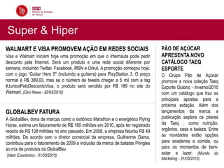 Super & Hiper
WALMART E VISA PROMOVEM AÇÃO EM REDES SOCIAIS                                   PÃO DE AÇÚCAR
Visa e Walmart iniciam hoje uma promoção em que o internauta pode pedir         APRESENTA NOVO
desconto pela Internet. Será um produto e uma rede social diferente por         CATÁLOGO TAEQ
semana, incluindo Twitter, Facebook, MSN e Orkut. A promoção começou hoje,      ESPORTE
com o jogo “Guitar Hero 5″ (incluindo a guitarra) para PlayStation 3. O preço   O Grupo Pão de Açúcar
normal é R$ 389,00, mas se o número de tweets chegar a 5 mil com a tag          promove a nova coleção Taeq
#JuntosPeloDescontoVisa, o produto será vendido por R$ 189 no site do           Esporte Outono - Inverno/2010
Walmart. (Giro News - 30/03/2010)                                               com um catálogo que traz as
                                                                                principais apostas para a
                                                                                próxima estação. Além dos
GLOBALBEV FATURA                                                                lançamentos da marca, a
A GlobalBev, dona de marcas como o isotônico Marathon e o energético Flying     publicação explora os pilares
Horse, estima um faturamento de R$ 180 milhões em 2010, após ter registrado     da Taeq , como nutrição,
receita de R$ 108 milhões no ano passado. Em 2008, a empresa faturou R$ 49      orgânico, casa e beleza. Entre
milhões. De acordo com o diretor comercial da empresa, Guilherme Gama,          as novidades estão opções
contribuiu para o faturamento de 2009 a inclusão da marca de batatas Pringles   para academia e corrida, ou
ao mix de produtos da GlobalBev.                                                para os momentos de bem-
(Valor Econômico - 31/03/2010)                                                  estar e lazer. (Mundo do
                                                                                Marketing - 31/03/2010)
 