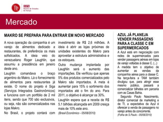 Mercado
MAKRO SE PREPARA PARA ENTRAR EM NOVO MERCADO                                      AZUL JÁ PLANEJA
                                                                                  VENDER PASSAGENS
A nova operação da companhia é um       investimento de R$ 2,6 milhões. A         PARA A CLASSE C EM
varejo de alimentos dedicado a          ideia é abrir as lojas próximas de        SUPERMERCADOS
restaurantes, de preferência os mais    unidades existentes do Makro para         A Azul está em negociação com
sofisticados. A ideia veio do           aproveitar a estrutura administrativa e   redes de supermercados para
venezuelano Roger Laughlin, que         os estoques.                              vender passagens aéreas em lojas
assumiu a presidência em janeiro        Outra mudança implantada por              de varejo voltadas à classe C. (...)
deste ano.                                                                        A medida tem o objetivo de
                                        Laughlin será o aumento das               aumentar       as    vendas       da
Laughlin comandava o braço              importações. Ele verificou que apenas     companhia aérea para a classe C.
argentino do Makro. Lá o fornecimento   5% dos produtos comercializados pelo      Na terça-feira a TAM também
de alimentos para restaurantes já       Makro são importados. A meta é            divulgou que, para atingir esse
existe. O nome do projeto é Siga        aumentar para 15% o sortimento dos        mesmo público, passará a
                                                                                  comercializar bilhetes em parceria
(Serviços Integrados Gastronômicos)     importados até o fim do ano. Para
                                                                                  com as Casas Bahia.
e funciona com um portfólio de 2 mil    2011, o objetivo é alcançar os 30%.          Segundo Paulo Nascimento,
itens, sendo que 700 são exclusivos,    Laughlin espera que a receita de R$       diretor comercial de marketing e
ou seja, não são comercializados nas    5,1 bilhões alcançada em 2009 cresça      de TI, a expectativa da Azul é
lojas Makro.                            mais de 10% este ano.                     oferecer a venda de passagens no
                                                                                  varejo antes da concorrente.
No Brasil, o projeto contará com        (Brasil Econômico - 05/08/2010)
                                                                                  (Folha de S.Paulo - 05/08/2010)
 