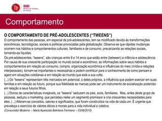 Comportamento
O COMPORTAMENTO DE PRÉ-ADOLESCENTES (“TWEENS”)
O comportamento das pessoas, em especial de pré-adolescentes, tem se modificado devido às transformações
econômicas, tecnológicas, sociais e políticas provocadas pela globalização. Observa-se que rápidas mudanças
ocorrem nos hábitos e comportamentos culturais, familiares e de consumo, precarizando as relações sociais,
tornando-as líquidas.
Os pré-adolescentes, “tweens”, são crianças entre 8 e 14 anos que estão entre (between) a infância e adolescência.
Por causa de sua crescente participação no mundo social e econômico, as informações sobre seus hábitos e
comportamentos em relação ao consumo, compra, organização econômica e influências do meio (mídia e relações
interpessoais), tornam-se importantes e necessárias e podem contribuir para o conhecimento de como pensam e
agem em situações cotidianas e em relação ao mundo que está a sua volta.
(...) Os “tweens” representam três mercados em potencial, o deles próprios, a influência que podem exercer em suas
famílias e em relação ao futuro, porque sua fidelidade às marcas pode ser um instrumento de socialização poderoso
em relação a seus futuros filhos.
(...) Donos de características invejáveis, os “tweens” seduzem os pais, avós, familiares. Mas, antes deste grupo de
pessoas, seduziu o marketing, que percebeu neles um segmento promissor e cria crescentes necessidades para
eles. (...) Alteram-se conceitos, valores e significados, que foram construídos na vida de cada um. É urgente que
prevaleça o exercício de valores éticos e morais para a vida individual e coletiva.
(Consumidor Moderno -- Maria Aparecida Belintane Fermiano – 03/08/2010)
 