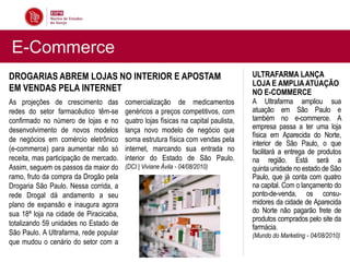 E-Commerce
DROGARIAS ABREM LOJAS NO INTERIOR E APOSTAM                                         ULTRAFARMA LANÇA
                                                                                    LOJA E AMPLIA ATUAÇÃO
EM VENDAS PELA INTERNET                                                             NO E-COMMERCE
As projeções de crescimento das         comercialização de medicamentos             A Ultrafarma ampliou sua
redes do setor farmacêutico têm-se      genéricos a preços competitivos, com        atuação em São Paulo e
confirmado no número de lojas e no      quatro lojas físicas na capital paulista,   também no e-commerce. A
desenvolvimento de novos modelos        lança novo modelo de negócio que            empresa passa a ter uma loja
                                                                                    física em Aparecida do Norte,
de negócios em comércio eletrônico      soma estrutura física com vendas pela
                                                                                    interior de São Paulo, o que
(e-commerce) para aumentar não só       internet, marcando sua entrada no           facilitará a entrega de produtos
receita, mas participação de mercado.   interior do Estado de São Paulo.            na região. Está será a
Assim, seguem os passos da maior do     (DCI | Viviane Ávila - 04/08/2010)          quinta unidade no estado de São
ramo, fruto da compra da Drogão pela                                                Paulo, que já conta com quatro
Drogaria São Paulo. Nessa corrida, a                                                na capital. Com o lançamento do
rede Drogal dá andamento a seu                                                      ponto-de-venda, os consu-
plano de expansão e inaugura agora                                                  midores da cidade de Aparecida
sua 18ª loja na cidade de Piracicaba,                                               do Norte não pagarão frete de
                                                                                    produtos comprados pelo site da
totalizando 59 unidades no Estado de
                                                                                    farmácia.
São Paulo. A Ultrafarma, rede popular                                               (Mundo do Marketing - 04/08/2010)
que mudou o cenário do setor com a
 