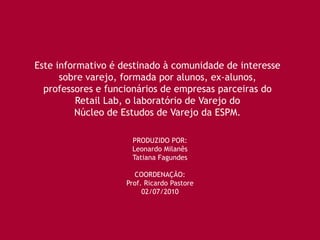 Este informativo é destinado à comunidade de interesse
      sobre varejo, formada por alunos, ex-alunos,
  professores e funcionários de empresas parceiras do
          Retail Lab, o laboratório de Varejo do
         Núcleo de Estudos de Varejo da ESPM.

                     PRODUZIDO POR:
                     Leonardo Milanês
                     Tatiana Fagundes

                      COORDENAÇÃO:
                    Prof. Ricardo Pastore
                         02/07/2010
 