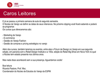 Caros Leitores
E já se passou a primeira semana de aula do segundo semestre.
O Núcleo de Varejo vai definir as datas de seus intensivos. No próximo clipping você ficará sabendo e poderá
se programar.
Os cursos que ofereceremos são:

- Marketing de Varejo
- E-commerce
- Gestão do Varejo Fashion
- Gestão de compras e pricing estratégico no varejo

Além dos cursos, também teremos os eventos, entre eles o Fórum de Design no Varejo em sua segunda
edição, em parceria com o Retail Design Institute e a 100a. edição do Retail Big Show em Nova York no qual
o Núcleo tem estado presente nos últimos anos.

Mas nada disso acontecerá sem a sua presença. Aguardamos vocês!

Boa leitura
Ricardo Pastore, Prof. Msc.
Coordenador do Núcleo de Estudos do Varejo da ESPM
 