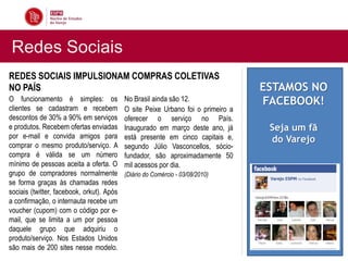 Redes Sociais
REDES SOCIAIS IMPULSIONAM COMPRAS COLETIVAS
NO PAÍS                                                                           ESTAMOS NO
O funcionamento é simples: os              No Brasil ainda são 12.                FACEBOOK!
clientes se cadastram e recebem            O site Peixe Urbano foi o primeiro a
descontos de 30% a 90% em serviços         oferecer o serviço no País.
e produtos. Recebem ofertas enviadas       Inaugurado em março deste ano, já       Seja um fã
por e-mail e convida amigos para           está presente em cinco capitais e,      do Varejo
comprar o mesmo produto/serviço. A         segundo Júlio Vasconcellos, sócio-
compra é válida se um número               fundador, são aproximadamente 50
mínimo de pessoas aceita a oferta. O       mil acessos por dia.
grupo de compradores normalmente           (Diário do Comércio - 03/08/2010)
se forma graças às chamadas redes
sociais (twitter, facebook, orkut). Após
a confirmação, o internauta recebe um
voucher (cupom) com o código por e-
mail, que se limita a um por pessoa
daquele grupo que adquiriu o
produto/serviço. Nos Estados Unidos
são mais de 200 sites nesse modelo.
 