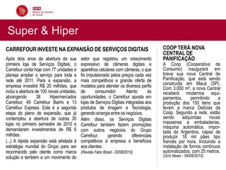 Super & Hiper
CARREFOUR INVESTE NA EXPANSÃO DE SERVIÇOS DIGITAIS                                       COOP TERÁ NOVA
                                                                                         CENTRAL DE
Após dois anos da abertura da sua          setor que registrou um crescimento            PANIFICAÇÃO
primeira loja de Serviços Digitais, o      expressivo de câmeras digitais e              A Coop (Cooperativa de
Carrefour conta hoje com 77 unidades e     aparelhos celulares com câmeras, o que        Consumo) inaugurará em
planeja ampliar o serviço para toda a      foi impulsionado pelos preços cada vez        breve sua nova Central de
rede até 2011. Para a expansão, a          mais competitivos e grande oferta de          Panificação, que está sendo
empresa investirá R$ 20 milhões, que       modelos para atender os diversos perfis       construída em Mauá (SP).
                                                                                         Com 3.000 m², a nova Central
inclui a abertura de 100 novas unidades,   de       consumidor.       Atento       às    receberá modernos equi-
abrangendo         38     Hipermercados    oportunidades, o Carrefour aposta em          pamentos,      permitindo    a
Carrefour, 49 Carrefour Bairro e 13        lojas de Serviços Digitais integradas aos     produção dos 150 itens que
Carrefour Express. Esta é a segunda        produtos de Imagem e Tecnologia,              levam a marca Delícias da
etapa do plano de expansão, que já         gerando sinergia entre os negócios.           Coop. Segundo a rede, estão
contemplou a abertura de outras 30         Além disso, os Serviços Digitais              sendo     adquiridas     novas
lojas no primeiro semestre de 2010 e       Carrefour também fazem promoções              masseiras e embaladeiras,
demandaram investimentos de R$ 6                                                         máquina automática, impor-
                                           com outros negócios do Grupo                  tada da Argentina, capaz de
milhões.                                   Carrefour,      gerando        diferenciais   produzir 18 mil pães tipo
(...) A rápida expansão está atrelada à    competitivos à empresa e benefícios           francês por hora. Incluindo a
estratégia mundial do Grupo para ser       aos clientes.                                 instalação de fornos contínuos
reconhecido pelo cliente como marca        (Revista Fator Brasil - 02/08/2010)           automatizados, com 25 metros.
solução e também a um movimento do                                                       (Giro News - 04/08/2010)
 