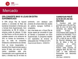 Mercado
GPA CONVERTE MAIS 16 LOJAS EM EXTRA                                               CARREFOUR PREVÊ
SUPERMERCADO                                                                      ALTA DE 25% NO DIA
O GPA (Grupo Pão de Açúcar)               sortimento, com destaque para           DOS PAIS
acelerou a conversão de filiais das       produtos de compra diária das seções    O Carrefour está com
bandeiras Comprebem e Sendas para         de padaria, açougue, hortifrútis e      promoção para o Dia dos Pais.
                                                                                  Mais de cinco mil itens serão
o formato Extra Supermercado. Com         congelados.                             oferecidos aos clientes. Na
investimentos de R$ 20 milhões, a         Até o final deste ano, o Grupo Pão de   sessão        Hi-Tech,       os
empresa acaba de adequar 16 lojas         Açúcar espera ter convertido 61 lojas   consumidores terão opções de
em São Paulo e no Rio de Janeiro. As      de Sendas e Comprebem em Extra          produtos de informática, TVs e
unidades passam a ter acréscimo de        Supermercado. A companhia trabalha      celulares, que devem vender
30% no número de funcionários, o          com expectativa de encerrar as          25% a mais do que em 2009.
que, na visão da companhia,               adequações das 170 filiais em 2011.     Na Gourmet destaques para
fortalecerá o atendimento aos clientes.                                           kits de tábua e faca da
                                          (Supermercado Moderno - 04/08/2010)
                                                                                  Tramontina        e      vinhos
Com as novas inaugurações, a                                                      importados      enquanto     na
bandeira Extra Supermercado passa a                                               Fashion estão produtos da
somar 35 lojas, com cerca de 1.500                                                categoria têxtil. Na área “Faz
metros quadrados cada uma.                                                        Tudo” a rede selecionou
Caracterizado como supermercado de                                                ferramentas com descontos
bairro, o formato traz 20 mil itens no                                            especiais.
                                                                                  (Giro News - 03/08/2010)
 
