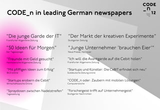 CODE_n in leading German newspapers


"Die junge Garde der IT"              "Der Markt der kreativen Experimente"
Frankfurter Allgemeine Zeitung        Stuttgarter Zeitung


"50 Ideen für Morgen"                 "Junge Unternehmer 'brauchen Eier'"
Der Tagesspiegel                      Neue Presse, Hannover


"Freunde mit Geld gesucht"            "Ich will die Avantgarde auf die Cebit holen"
Hannoversche Allgemeine Zeitung       Frankfurter Allgemeine Zeitung


"Mit pfiffigen Ideen zum Erfolg"      "Startups und Künstler: Die CeBIT erfindet sich neu"
BILD online                           Süddeutsche Zeitung online


"Startups erobern die Cebit"          "CODE_n oder: Zaubern mit mobilen Lösungen"
Wirtschaftswoche Online               Computerwoche


"Spraydosen zwischen Nadelstreifen"   "Forschergeist trifft auf Unternehmergeist"
Tageszeitung                          Stuttgarter Nachrichten
 