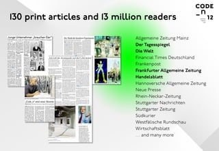 130 print articles and 13 million readers

                              Allgemeine Zeitung Mainz
                              Der Tagesspiegel
                              Die Welt
                              Financial Times Deutschland
                              Frankenpost
                              Frankfurter Allgemeine Zeitung
                              Handelsblatt
                              Hannoversche Allgemeine Zeitung
                              Neue Presse
                              Rhein-Neckar-Zeitung
                              Stuttgarter Nachrichten
                              Stuttgarter Zeitung
                              Südkurier
                              Westfälische Rundschau
                              Wirtschaftsblatt
                              … and many more
 