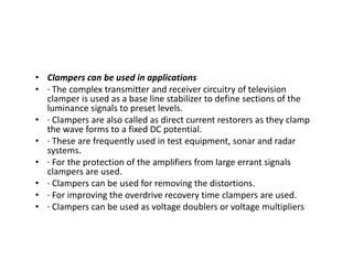 • Clampers can be used in applications
• · The complex transmitter and receiver circuitry of television
clamper is used as a base line stabilizer to define sections of the
luminance signals to preset levels.
• · Clampers are also called as direct current restorers as they clamp
the wave forms to a fixed DC potential.
• · These are frequently used in test equipment, sonar and radar
systems.
• · For the protection of the amplifiers from large errant signals
clampers are used.
• · Clampers can be used for removing the distortions.
• · For improving the overdrive recovery time clampers are used.
• · Clampers can be used as voltage doublers or voltage multipliers
 