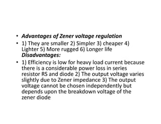 • Advantages of Zener voltage regulation
• 1) They are smaller 2) Simpler 3) cheaper 4)
Lighter 5) More rugged 6) Longer life
Disadvantages:
• 1) Efficiency is low for heavy load current because
there is a considerable power loss in series
resistor RS and diode 2) The output voltage varies
slightly due to Zener impedance 3) The output
voltage cannot be chosen independently but
depends upon the breakdown voltage of the
zener diode
 