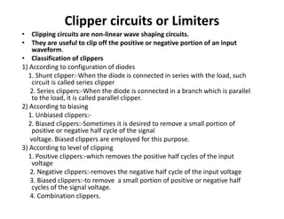 Clipper circuits or Limiters
• Clipping circuits are non-linear wave shaping circuits.
• They are useful to clip off the positive or negative portion of an input
waveform.
• Classification of clippers
1) According to configuration of diodes
1. Shunt clipper:-When the diode is connected in series with the load, such
circuit is called series clipper
2. Series clippers:-When the diode is connected in a branch which is parallel
to the load, it is called parallel clipper.
2) According to biasing
1. Unbiased clippers:-
2. Biased clippers:-Sometimes it is desired to remove a small portion of
positive or negative half cycle of the signal
voltage. Biased clippers are employed for this purpose.
3) According to level of clipping
1. Positive clippers:-which removes the positive half cycles of the input
voltage
2. Negative clippers:-removes the negative half cycle of the input voltage
3. Biased clippers:-to remove a small portion of positive or negative half
cycles of the signal voltage.
4. Combination clippers.
 