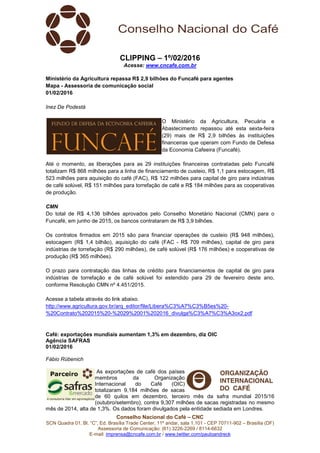 Conselho Nacional do Café – CNC
SCN Quadra 01, Bl. “C”, Ed. Brasília Trade Center, 11º andar, sala 1.101 - CEP 70711-902 – Brasília (DF)
Assessoria de Comunicação: (61) 3226-2269 / 8114-6632
E-mail: imprensa@cncafe.com.br / www.twitter.com/pauloandreck
CLIPPING – 1º/02/2016
Acesse: www.cncafe.com.br
Ministério da Agricultura repassa R$ 2,9 bilhões do Funcafé para agentes
Mapa - Assessoria de comunicação social
01/02/2016
Inez De Podestà
O Ministério da Agricultura, Pecuária e
Abastecimento repassou até esta sexta-feira
(29) mais de R$ 2,9 bilhões às instituições
financeiras que operam com Fundo de Defesa
da Economia Cafeeira (Funcafé).
Até o momento, as liberações para as 29 instituições financeiras contratadas pelo Funcafé
totalizam R$ 868 milhões para a linha de financiamento de custeio, R$ 1,1 para estocagem, R$
523 milhões para aquisição do café (FAC), R$ 122 milhões para capital de giro para indústrias
de café solúvel, R$ 151 milhões para torrefação de café e R$ 184 milhões para as cooperativas
de produção.
CMN
Do total de R$ 4,136 bilhões aprovados pelo Conselho Monetário Nacional (CMN) para o
Funcafé, em junho de 2015, os bancos contrataram de R$ 3,9 bilhões.
Os contratos firmados em 2015 são para financiar operações de custeio (R$ 948 milhões),
estocagem (R$ 1,4 bilhão), aquisição do café (FAC - R$ 709 milhões), capital de giro para
indústrias de torrefação (R$ 290 milhões), de café solúvel (R$ 176 milhões) e cooperativas de
produção (R$ 365 milhões).
O prazo para contratação das linhas de crédito para financiamentos de capital de giro para
indústrias de torrefação e de café solúvel foi estendido para 29 de fevereiro deste ano,
conforme Resolução CMN nº 4.451/2015.
Acesse a tabela através do link abaixo.
http://www.agricultura.gov.br/arq_editor/file/Libera%C3%A7%C3%B5es%20-
%20Contrato%202015%20-%2029%2001%202016_divulga%C3%A7%C3%A3ox2.pdf
Café: exportações mundiais aumentam 1,3% em dezembro, diz OIC
Agência SAFRAS
01/02/2016
Fábio Rübenich
As exportações de café dos países
membros da Organização
Internacional do Café (OIC)
totalizaram 9,184 milhões de sacas
de 60 quilos em dezembro, terceiro mês da safra mundial 2015/16
(outubro/setembro), contra 9,307 milhões de sacas registradas no mesmo
mês de 2014, alta de 1,3%. Os dados foram divulgados pela entidade sediada em Londres.
 