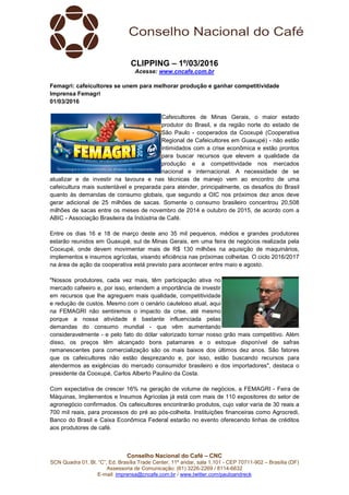 Conselho Nacional do Café – CNC
SCN Quadra 01, Bl. “C”, Ed. Brasília Trade Center, 11º andar, sala 1.101 - CEP 70711-902 – Brasília (DF)
Assessoria de Comunicação: (61) 3226-2269 / 8114-6632
E-mail: imprensa@cncafe.com.br / www.twitter.com/pauloandreck
CLIPPING – 1º/03/2016
Acesse: www.cncafe.com.br
Femagri: cafeicultores se unem para melhorar produção e ganhar competitividade
Imprensa Femagri
01/03/2016
Cafeicultores de Minas Gerais, o maior estado
produtor do Brasil, e da região norte do estado de
São Paulo - cooperados da Cooxupé (Cooperativa
Regional de Cafeicultores em Guaxupé) - não estão
intimidados com a crise econômica e estão prontos
para buscar recursos que elevem a qualidade da
produção e a competitividade nos mercados
nacional e internacional. A necessidade de se
atualizar e de investir na lavoura e nas técnicas de manejo vem ao encontro de uma
cafeicultura mais sustentável e preparada para atender, principalmente, os desafios do Brasil
quanto às demandas de consumo globais, que segundo a OIC nos próximos dez anos deve
gerar adicional de 25 milhões de sacas. Somente o consumo brasileiro concentrou 20,508
milhões de sacas entre os meses de novembro de 2014 e outubro de 2015, de acordo com a
ABIC - Associação Brasileira da Indústria de Café.
Entre os dias 16 e 18 de março deste ano 35 mil pequenos, médios e grandes produtores
estarão reunidos em Guaxupé, sul de Minas Gerais, em uma feira de negócios realizada pela
Cooxupé, onde devem movimentar mais de R$ 130 milhões na aquisição de maquinários,
implementos e insumos agrícolas, visando eficiência nas próximas colheitas. O ciclo 2016/2017
na área de ação da cooperativa está previsto para acontecer entre maio e agosto.
"Nossos produtores, cada vez mais, têm participação ativa no
mercado cafeeiro e, por isso, entendem a importância de investir
em recursos que lhe agreguem mais qualidade, competitividade
e redução de custos. Mesmo com o cenário cauteloso atual, aqui
na FEMAGRI não sentiremos o impacto da crise, até mesmo
porque a nossa atividade é bastante influenciada pelas
demandas do consumo mundial - que vêm aumentando
consideravelmente - e pelo fato do dólar valorizado tornar nosso grão mais competitivo. Além
disso, os preços têm alcançado bons patamares e o estoque disponível de safras
remanescentes para comercialização são os mais baixos dos últimos dez anos. São fatores
que os cafeicultores não estão desprezando e, por isso, estão buscando recursos para
atendermos as exigências do mercado consumidor brasileiro e dos importadores", destaca o
presidente da Cooxupé, Carlos Alberto Paulino da Costa.
Com expectativa de crescer 16% na geração de volume de negócios, a FEMAGRI - Feira de
Máquinas, Implementos e Insumos Agrícolas já está com mais de 110 expositores do setor de
agronegócio confirmados. Os cafeicultores encontrarão produtos, cujo valor varia de 30 reais a
700 mil reais, para processos do pré ao pós-colheita. Instituições financeiras como Agrocredi,
Banco do Brasil e Caixa Econômica Federal estarão no evento oferecendo linhas de créditos
aos produtores de café.
 