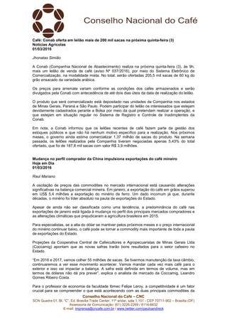 Conselho Nacional do Café – CNC
SCN Quadra 01, Bl. “C”, Ed. Brasília Trade Center, 11º andar, sala 1.101 - CEP 70711-902 – Brasília (DF)
Assessoria de Comunicação: (61) 3226-2269 / 8114-6632
E-mail: imprensa@cncafe.com.br / www.twitter.com/pauloandreck
Café: Conab oferta em leilão mais de 200 mil sacas na próxima quinta-feira (3)
Notícias Agrícolas
01/03/2016
Jhonatas Simião
A Conab (Companhia Nacional de Abastecimento) realiza na próxima quinta-feira (3), às 9h,
mais um leilão de venda de café (aviso Nº 037/2016), por meio do Sistema Eletrônico de
Comercialização, na modalidade mista. No total, serão ofertadas 205,5 mil sacas de 60 kg do
grão ensacado da variedade arábica.
Os preços para arremate variam conforme as condições dos cafés armazenados e serão
divulgados pela Conab com antecedência de até dois dias úteis da data de realização do leilão.
O produto que será comercializado está depositado nas unidades da Companhia nos estados
de Minas Gerais, Paraná e São Paulo. Podem participar do leilão os interessados que estejam
devidamente cadastrados perante a Bolsa por meio da qual pretendam realizar a operação, e
que estejam em situação regular no Sistema de Registro e Controle de Inadimplentes da
Conab.
Em nota, a Conab informou que os leilões recentes de café fazem parte da gestão dos
estoques públicos e que não há nenhum motivo específico para a realização. Nos próximos
meses, o governo ainda estima comercializar 1,37 milhão de sacas do produto. Na semana
passada, os leilões realizados pela Companhia tiveram negociadas apenas 5,43% do total
ofertado, que foi de 187,8 mil sacas com valor R$ 3,9 milhões.
Mudança no perfil comprador da China impulsiona exportações do café mineiro
Hoje em Dia
01/03/2016
Raul Mariano
A oscilação de preços das commodities no mercado internacional está causando alterações
significativas na balança comercial mineira. Em janeiro, a exportação do café em grãos superou
em US$ 5,4 milhões a exportação do minério de ferro. Um dado incomum já que, durante
décadas, o minério foi líder absoluto na pauta de exportações do Estado.
Apesar de ainda não ser classificada como uma tendência, a predominância do café nas
exportações de janeiro está ligada à mudança no perfil dos principais mercados compradores e
as alterações climáticas que prejudicaram a agricultura brasileira em 2015.
Para especialistas, se a alta do dólar se mantiver pelos próximos meses e o preço internacional
do minério continuar baixo, o café pode se tornar a commodity mais importante de toda a pauta
de exportações do Estado.
Projeções da Cooperativa Central de Cafeicultores e Agropecuaristas de Minas Gerais Ltda
(Coccamig) apontam que as novas safras trarão bons resultados para o setor cafeeiro no
Estado.
“Em 2016 e 2017, vamos colher 55 milhões de sacas. Se tivermos manutenção da taxa câmbio,
continuaremos a ver esse movimento acontecer. Vamos mandar cada vez mais café para o
exterior e isso vai impactar a balança. A safra está definida em termos de volume, mas em
termos de dólares não dá pra prever”, explica o analista de mercado da Coccamig, Leandro
Gomes Ribeiro Costa.
Para o professor de economia da faculdade Ibmec Felipe Leroy, a competitividade é um fator
crucial para se compreender o que está acontecendo com as duas principais commodities da
 