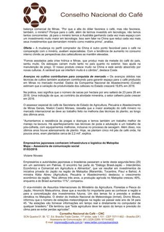 Conselho Nacional do Café – CNC
SCN Quadra 01, Bl. “C”, Ed. Brasília Trade Center, 11º andar, sala 1.101 - CEP 70711-902 – Brasília (DF)
Assessoria de Comunicação: (61) 3226-2269 / 8114-6632
E-mail: imprensa@cncafe.com.br / www.twitter.com/pauloandreck
balança comercial de Minas. “Por que a alta do dólar favorece o café, mas não favorece,
também, o minério? Porque para o café, além de termos investido em tecnologia, não temos
tantos concorrentes. Já para o minério temos a Austrália ganhando cada vez mais espaço com
um investimento muito maior em tecnologia. Isso sem falar na China que reduz cada vez mais
seus investimentos que demandam minério como matéria prima”, analisa.
Oferta – A mudança no perfil comprador da China é outro ponto favorável para o café na
comparação com o minério, avaliam especialistas. Com a tendência de aumento no consumo
interno chinês as perspectivas dos cafeicultores se mantêm elevadas.
“Fomos assolados pela crise hídrica e Minas, que produz mais da metade do café do país,
sentiu muito. Os estoques caíram muito tanto no país quanto no exterior. Isso ajuda na
manutenção de preço. O nosso produto cresce muito na China e está sendo absorvido por
novas culturas. A variável que vai interferir muito é o câmbio”, destaca Costa.
Avanços no cultivo contribuíram para conquista de mercado – Os avanços obtidos nas
técnicas de cultivo também acabaram contribuindo para garantir espaço para o café produzido
em Minas no mercado mundial. Dados da Companhia Nacional de Abastecimento (Conab)
estimam que a variação da produtividade dos cafezais no Estado crescerá 19,8% em 2016.
Na prática, isso significa que o número de sacas por hectare por ano saltará de 23 para 28 em
2016. Uma indicação de que, ao contrário da atividade minerária, o setor cafeeiro pode crescer
em 2016.
O assessor especial do café da Secretaria de Estado de Agricultura, Pecuária e Abastecimento
de Minas Gerais, Niwton Castro Moraes, ressalta que a maior aceitação do café mineiro no
mercado internacional se deve ao trabalho feito na melhoria das técnicas do plantio, ao longo
dos últimos anos.
"Aumentamos a resistência às pragas e doenças e temos também um trabalho melhor de
manejo na lavoura. Há aperfeiçoamento nas técnicas de poda e adubação e um trabalho de
pós-colheita, com equipamentos melhores, inclusive no processo de secagem. Além disso, nos
últimos anos houve adensamento de plantio. Hoje, se plantam cinco mil pés de café onde, há
poucos anos, eram plantados cerca de 2,2 mil”, explica.
Empresários japoneses conhecem infraestrutura e logística do Matopiba
Mapa – Assessoria de comunicação social
01/03/2016
Viviane Novaes
Empresários e autoridades japonesas e brasileiras passaram a tarde desta segunda-feira (29)
em um seminário em Palmas. O encontro faz parte do "Diálogo Brasil-Japão – Intercâmbio
Econômico e Comercial em Agricultura e Alimentos", que vai resultar em investimentos da
iniciativa privada do Japão na região de Matopiba (Maranhão, Tocantins, Piauí e Bahia). A
ministra Kátia Abreu (Agricultura, Pecuária e Abastecimento) destacou o crescimento
econômico da região. "Nos últimos três anos, a produção agrícola no Matopiba cresceu 49%,
enquanto a do Brasil aumentou 11%", comparou.
O vice-ministro de Assuntos Internacionais do Ministério da Agricultura, Florestas e Pesca do
Japão, Hiromichi Matsushima, disse que a reunião foi importante para se conhecer a região e
para a concretização dos investimentos futuros. Um dos temas foi a previsão e análise
climática no Matopiba. O diretor do Instituto Nacional de Meteorologia (Inmet), Divino Moura,
informou que o número de estações meteorológicas na região vai passar este ano de 34 para
45. "As estações vão fornecer informações em tempo real e diretamente no computador de
qualquer brasileiro." Ele lembrou que "toda agricultura deve ter apoio do tempo e previsão do
clima para se evitar perdas agrícolas".
 
