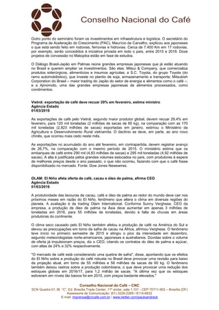 Conselho Nacional do Café – CNC
SCN Quadra 01, Bl. “C”, Ed. Brasília Trade Center, 11º andar, sala 1.101 - CEP 70711-902 – Brasília (DF)
Assessoria de Comunicação: (61) 3226-2269 / 8114-6632
E-mail: imprensa@cncafe.com.br / www.twitter.com/pauloandreck
Outro ponto do seminário foram os investimentos em infraestrutura e logística. O secretário do
Programa de Aceleração do Crescimento (PAC), Maurício de Carvalho, explicou aos japoneses
o que está sendo feito em rodovias, ferrovias e hidrovias. Cerca de 7.400 Km em 17 rodovias,
por exemplo, serão concedidos à iniciativa privada em todo o país, entre 2015 e 2018. Doze
projetos de concessão no Matopiba estão em fase de estudos.
O Diálogo Brasil-Japão em Palmas reúne grandes empresas japonesas que já estão atuando
no Brasil e querem ampliar os investimentos. São elas: Mitsui & Company, que comercializa
produtos siderúrgicos, alimentícios e insumos agrícolas; a S.C. Toyota, do grupo Toyota (do
ramo automobilístico), que investe no plantio de soja, armazenamento e transporte; Mitsubish
Corporation do Brasil – maior trading do Japão do setor de energia e alimentos como o café –;
e a Ajinomoto, uma das grandes empresas japonesas de alimentos processados, como
condimentos.
Vietnã: exportação de café deve recuar 29% em fevereiro, estima ministro
Agência Estado
01/03/2016
As exportações de café pelo Vietnã, segundo maior produtor global, devem recuar 29,4% em
fevereiro, para 120 mil toneladas (2 milhões de sacas de 60 kg), na comparação com as 170
mil toneladas (2,823 milhões de sacas) exportadas em janeiro, estimou o Ministério da
Agricultura e Desenvolvimento Rural vietnamita. O declínio se deve, em parte, ao ano novo
chinês, que ocorreu mais cedo neste mês.
As exportações no acumulado do ano até fevereiro, em contrapartida, devem registrar avanço
de 26,7%, na comparação com o mesmo período de 2015. O ministério estima que os
embarques de café entre 290 mil (4,83 milhões de sacas) e 295 mil toneladas (4,92 milhões de
sacas). A alta é justificada pelos grandes volumes estocados no país, com produtores à espera
de melhores preços desde o ano passado, o que não ocorreu, fazendo com que o café fosse
disponibilizado no mercado. Fonte: Dow Jones Newswires.
OLAM: El Niño afeta oferta de café, cacau e óleo de palma, afirma CEO
Agência Estado
01/03/2016
A produtividade das lavouras de cacau, café e óleo de palma ao redor do mundo deve cair nos
próximos meses em razão do El Niño, fenômeno que altera o clima em diversas regiões do
planeta. A avaliação é da trading Olam International. Conforme Sunny Verghese, CEO da
empresa, a produção de óleo de palma na Ásia deve aumentar em apenas 3 milhões de
toneladas em 2016, para 55 milhões de toneladas, devido à falta de chuvas em áreas
produtoras do continente.
O clima seco causado pelo El Niño também afetou a produção de café na América do Sul e
elevou as preocupações em torno da safra de cacau na África, afirmou Verghese. O fenômeno
teve início no primeiro semestre de 2015 e atingiu o pico da intensidade em dezembro,
segundo meteorologistas norte-americanos, japoneses e australianos. Dúvidas sobre o volume
de oferta já impulsionam preços, diz o CEO, citando os contratos do óleo de palma e açúcar,
com altas de 24% e 32% respectivamente.
"O mercado de café está considerando uma quebra de safra", disse, apontando que os efeitos
do El Niño sobre a produção do café robusta no Brasil deve provocar uma revisão para baixo
da projeção atual, em torno de 55 milhões e 56 milhões de sacas de 60 kg. O fenômeno
também deixou rastros sobre a produção colombiana, o que deve provocar uma redução dos
estoques globais em 2016/17, para 1,2 milhão de sacas. "A última vez que os estoques
estiveram em níveis tão baixos foi em 2010, com preços bastante elevados."
 